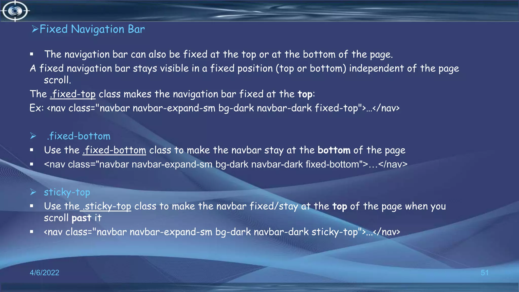 Fixed Navigation Bar
 The navigation bar can also be fixed at the top or at the bottom of the page.
A fixed navigation bar stays visible in a fixed position (top or bottom) independent of the page
scroll.
The .fixed-top class makes the navigation bar fixed at the top:
Ex: <nav class="navbar navbar-expand-sm bg-dark navbar-dark fixed-top">…</nav>
 .fixed-bottom
 Use the .fixed-bottom class to make the navbar stay at the bottom of the page
 <nav class="navbar navbar-expand-sm bg-dark navbar-dark fixed-bottom">…</nav>
 sticky-top
 Use the .sticky-top class to make the navbar fixed/stay at the top of the page when you
scroll past it
 <nav class="navbar navbar-expand-sm bg-dark navbar-dark sticky-top">...</nav>
4/6/2022 51
 