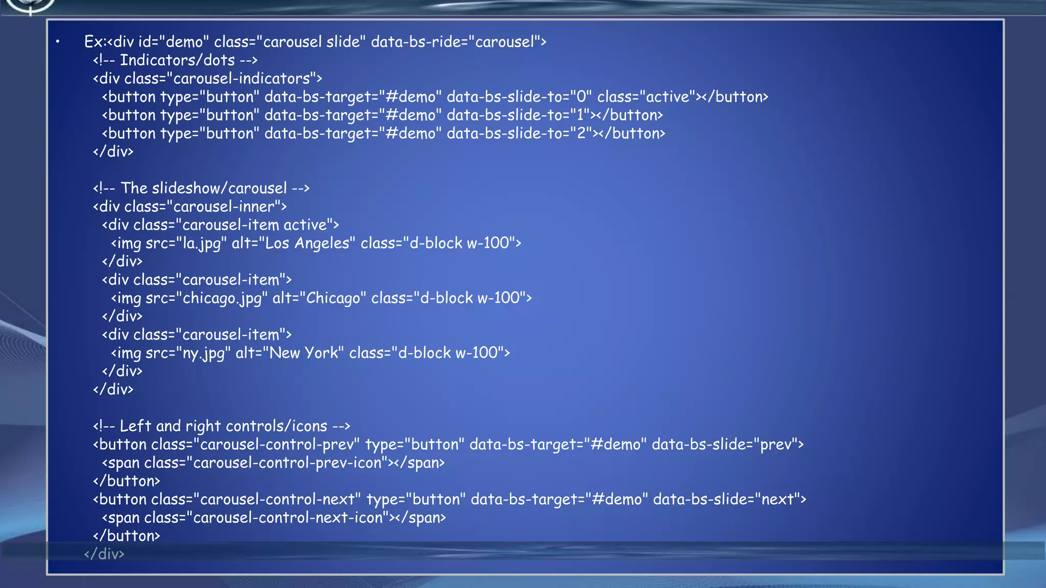 4/6/2022 53
• Ex:<div id="demo" class="carousel slide" data-bs-ride="carousel">
<!-- Indicators/dots -->
<div class="carousel-indicators">
<button type="button" data-bs-target="#demo" data-bs-slide-to="0" class="active"></button>
<button type="button" data-bs-target="#demo" data-bs-slide-to="1"></button>
<button type="button" data-bs-target="#demo" data-bs-slide-to="2"></button>
</div>
<!-- The slideshow/carousel -->
<div class="carousel-inner">
<div class="carousel-item active">
<img src="la.jpg" alt="Los Angeles" class="d-block w-100">
</div>
<div class="carousel-item">
<img src="chicago.jpg" alt="Chicago" class="d-block w-100">
</div>
<div class="carousel-item">
<img src="ny.jpg" alt="New York" class="d-block w-100">
</div>
</div>
<!-- Left and right controls/icons -->
<button class="carousel-control-prev" type="button" data-bs-target="#demo" data-bs-slide="prev">
<span class="carousel-control-prev-icon"></span>
</button>
<button class="carousel-control-next" type="button" data-bs-target="#demo" data-bs-slide="next">
<span class="carousel-control-next-icon"></span>
</button>
</div>
 