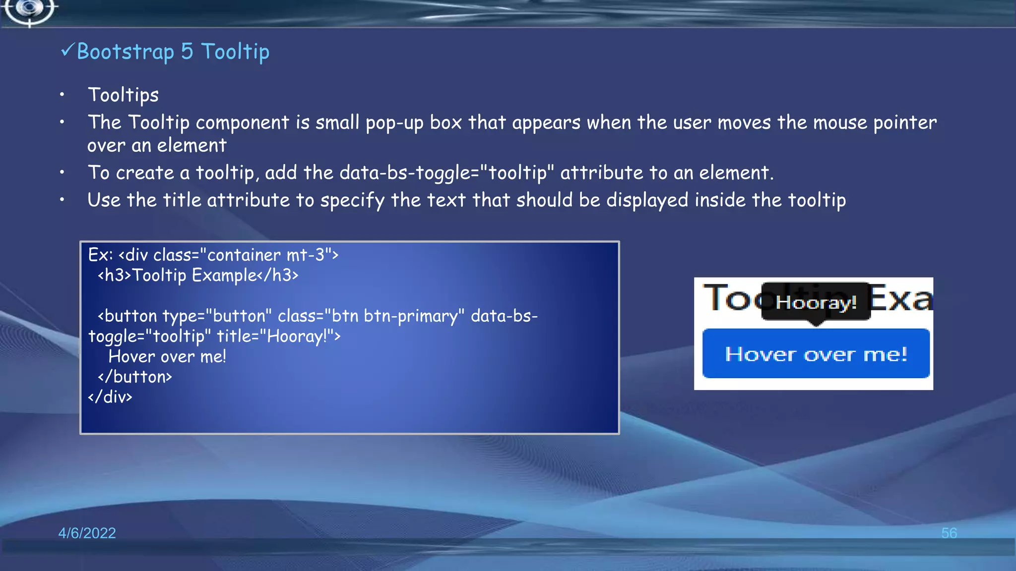 Bootstrap 5 Tooltip
• Tooltips
• The Tooltip component is small pop-up box that appears when the user moves the mouse pointer
over an element
• To create a tooltip, add the data-bs-toggle="tooltip" attribute to an element.
• Use the title attribute to specify the text that should be displayed inside the tooltip
4/6/2022 56
Ex: <div class="container mt-3">
<h3>Tooltip Example</h3>
<button type="button" class="btn btn-primary" data-bs-
toggle="tooltip" title="Hooray!">
Hover over me!
</button>
</div>
 