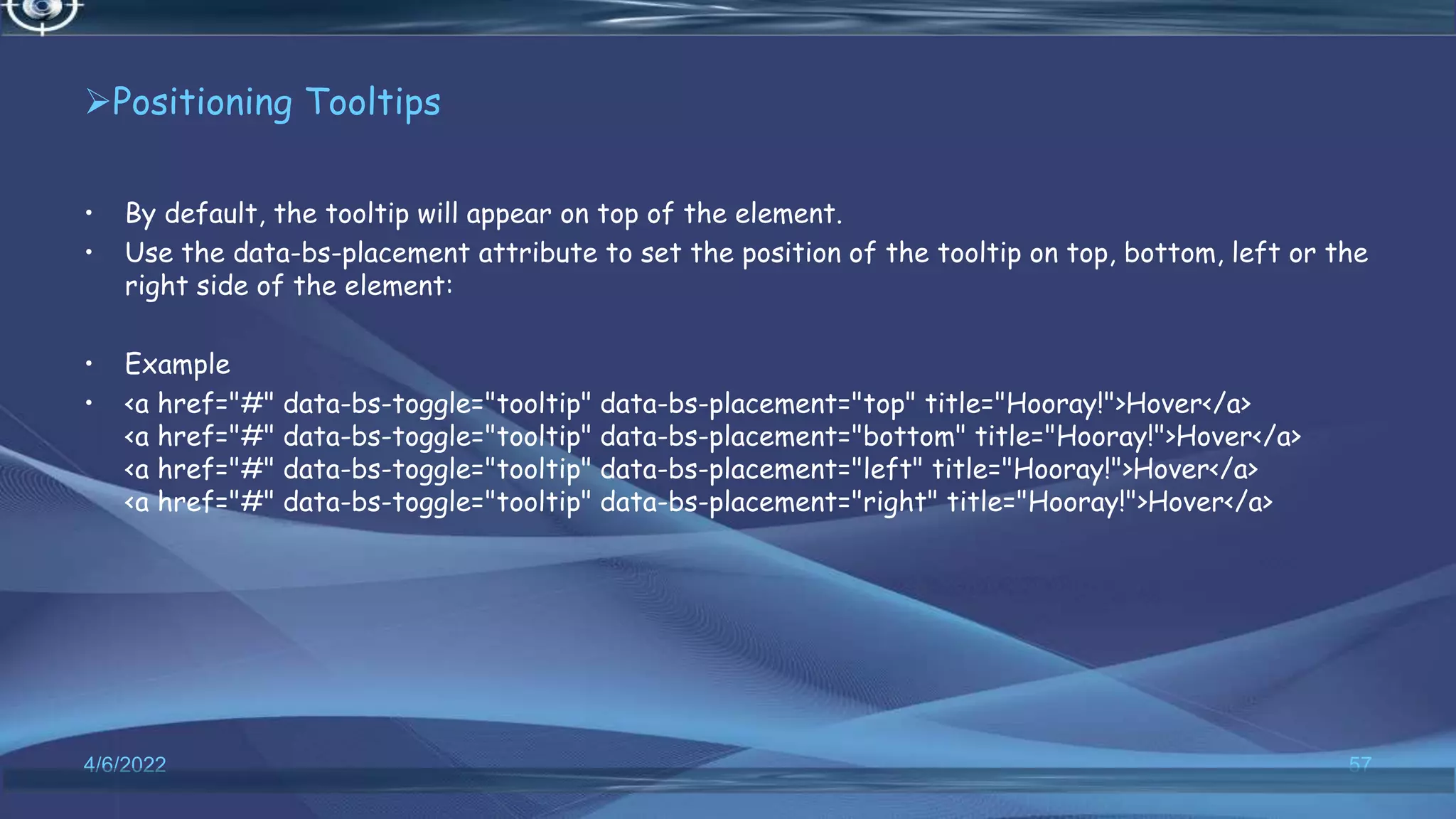 Positioning Tooltips
• By default, the tooltip will appear on top of the element.
• Use the data-bs-placement attribute to set the position of the tooltip on top, bottom, left or the
right side of the element:
• Example
• <a href="#" data-bs-toggle="tooltip" data-bs-placement="top" title="Hooray!">Hover</a>
<a href="#" data-bs-toggle="tooltip" data-bs-placement="bottom" title="Hooray!">Hover</a>
<a href="#" data-bs-toggle="tooltip" data-bs-placement="left" title="Hooray!">Hover</a>
<a href="#" data-bs-toggle="tooltip" data-bs-placement="right" title="Hooray!">Hover</a>
4/6/2022 57
 