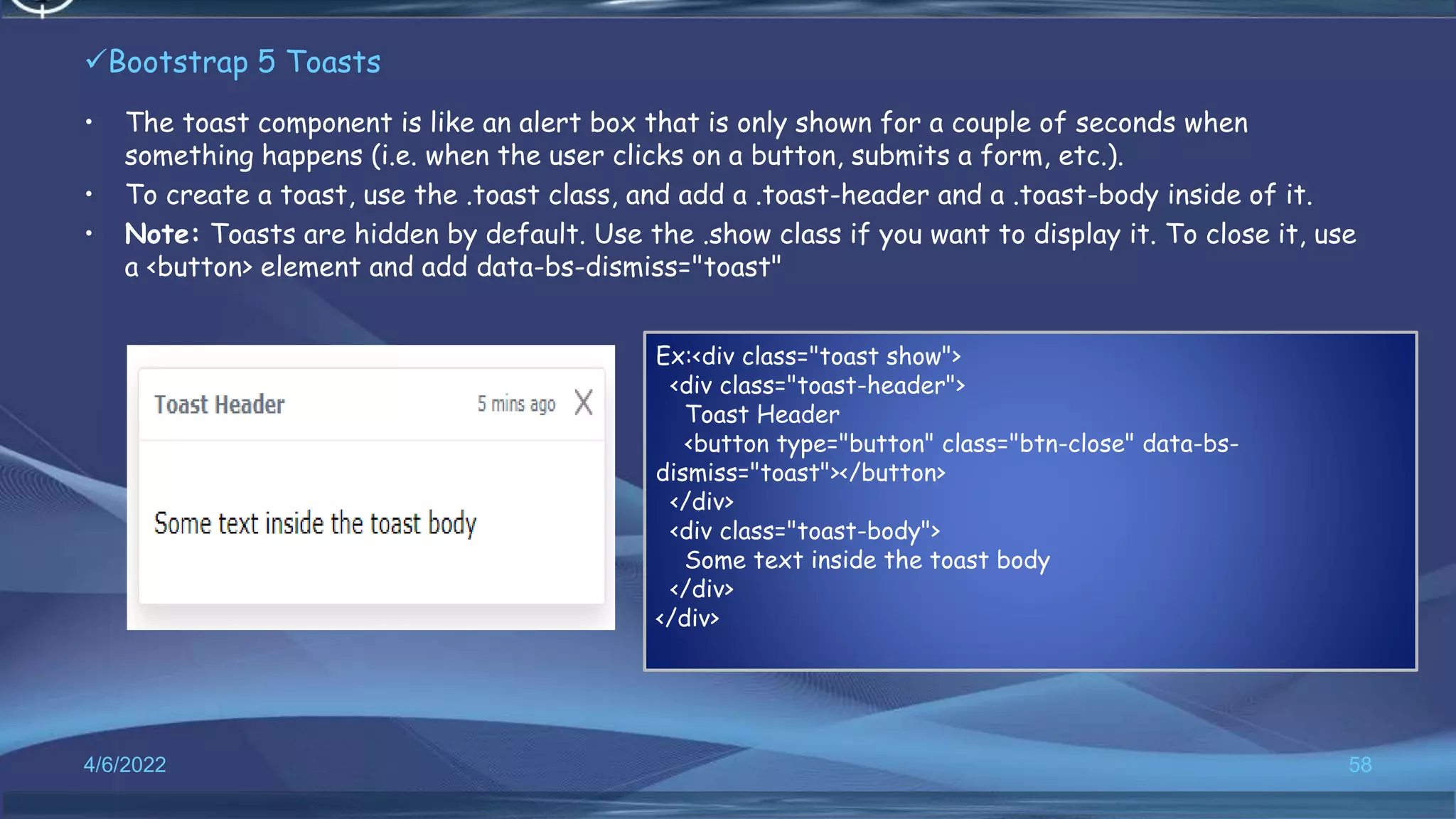 Bootstrap 5 Toasts
• The toast component is like an alert box that is only shown for a couple of seconds when
something happens (i.e. when the user clicks on a button, submits a form, etc.).
• To create a toast, use the .toast class, and add a .toast-header and a .toast-body inside of it.
• Note: Toasts are hidden by default. Use the .show class if you want to display it. To close it, use
a <button> element and add data-bs-dismiss="toast"
4/6/2022 58
Ex:<div class="toast show">
<div class="toast-header">
Toast Header
<button type="button" class="btn-close" data-bs-
dismiss="toast"></button>
</div>
<div class="toast-body">
Some text inside the toast body
</div>
</div>
 