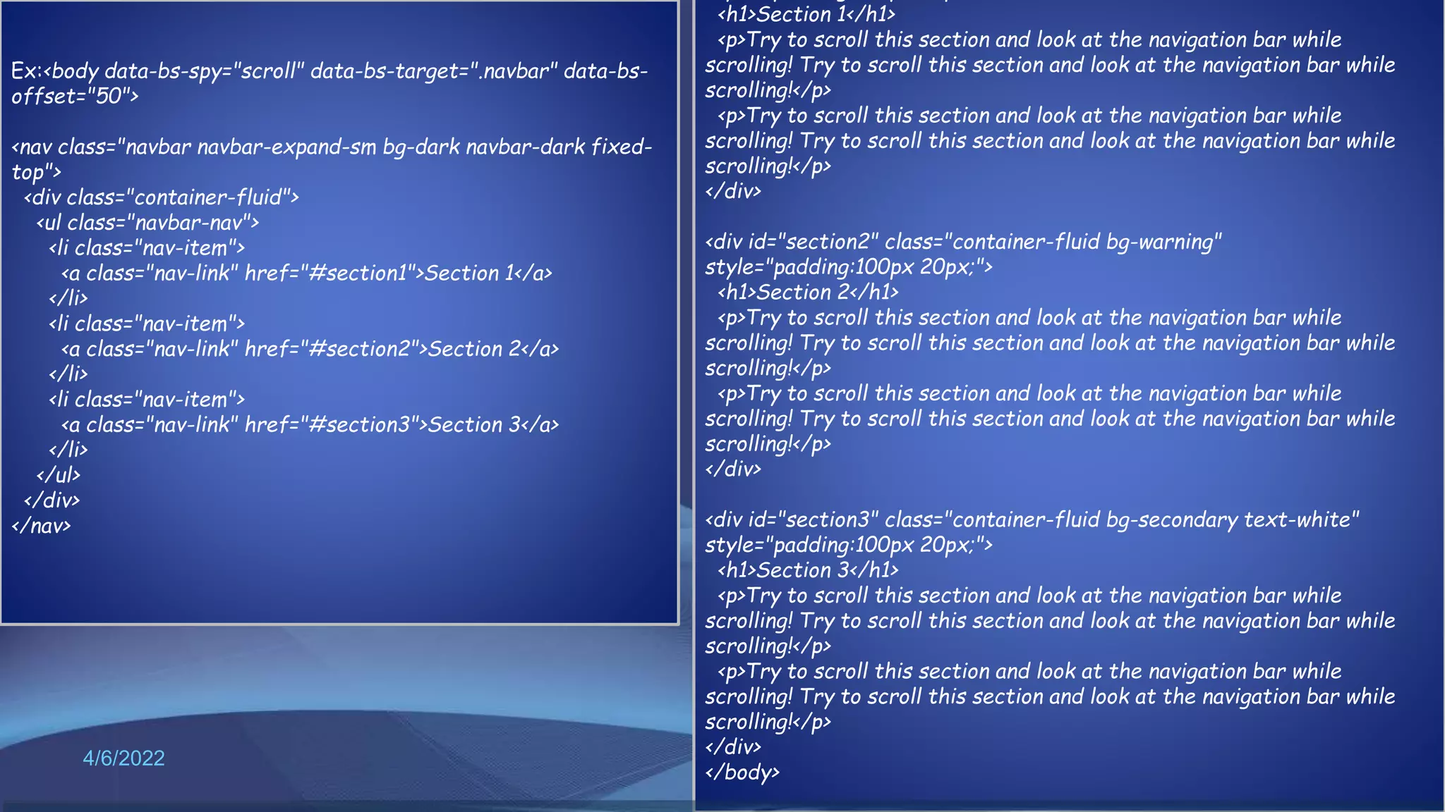 4/6/2022 60
Ex:<body data-bs-spy="scroll" data-bs-target=".navbar" data-bs-
offset="50">
<nav class="navbar navbar-expand-sm bg-dark navbar-dark fixed-
top">
<div class="container-fluid">
<ul class="navbar-nav">
<li class="nav-item">
<a class="nav-link" href="#section1">Section 1</a>
</li>
<li class="nav-item">
<a class="nav-link" href="#section2">Section 2</a>
</li>
<li class="nav-item">
<a class="nav-link" href="#section3">Section 3</a>
</li>
</ul>
</div>
</nav>
<h1>Section 1</h1>
<p>Try to scroll this section and look at the navigation bar while
scrolling! Try to scroll this section and look at the navigation bar while
scrolling!</p>
<p>Try to scroll this section and look at the navigation bar while
scrolling! Try to scroll this section and look at the navigation bar while
scrolling!</p>
</div>
<div id="section2" class="container-fluid bg-warning"
style="padding:100px 20px;">
<h1>Section 2</h1>
<p>Try to scroll this section and look at the navigation bar while
scrolling! Try to scroll this section and look at the navigation bar while
scrolling!</p>
<p>Try to scroll this section and look at the navigation bar while
scrolling! Try to scroll this section and look at the navigation bar while
scrolling!</p>
</div>
<div id="section3" class="container-fluid bg-secondary text-white"
style="padding:100px 20px;">
<h1>Section 3</h1>
<p>Try to scroll this section and look at the navigation bar while
scrolling! Try to scroll this section and look at the navigation bar while
scrolling!</p>
<p>Try to scroll this section and look at the navigation bar while
scrolling! Try to scroll this section and look at the navigation bar while
scrolling!</p>
</div>
</body>
 