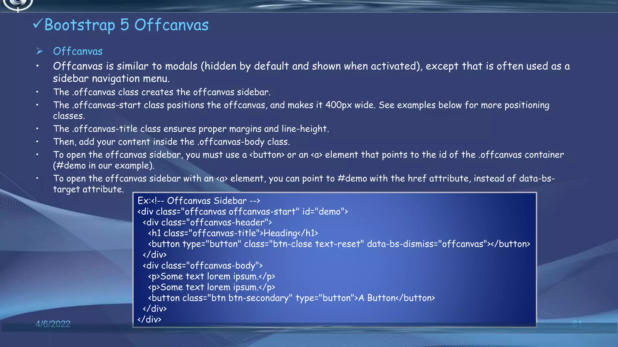 Bootstrap 5 Offcanvas
 Offcanvas
• Offcanvas is similar to modals (hidden by default and shown when activated), except that is often used as a
sidebar navigation menu.
• The .offcanvas class creates the offcanvas sidebar.
• The .offcanvas-start class positions the offcanvas, and makes it 400px wide. See examples below for more positioning
classes.
• The .offcanvas-title class ensures proper margins and line-height.
• Then, add your content inside the .offcanvas-body class.
• To open the offcanvas sidebar, you must use a <button> or an <a> element that points to the id of the .offcanvas container
(#demo in our example).
• To open the offcanvas sidebar with an <a> element, you can point to #demo with the href attribute, instead of data-bs-
target attribute.
4/6/2022 61
Ex:<!-- Offcanvas Sidebar -->
<div class="offcanvas offcanvas-start" id="demo">
<div class="offcanvas-header">
<h1 class="offcanvas-title">Heading</h1>
<button type="button" class="btn-close text-reset" data-bs-dismiss="offcanvas"></button>
</div>
<div class="offcanvas-body">
<p>Some text lorem ipsum.</p>
<p>Some text lorem ipsum.</p>
<button class="btn btn-secondary" type="button">A Button</button>
</div>
</div>
 
