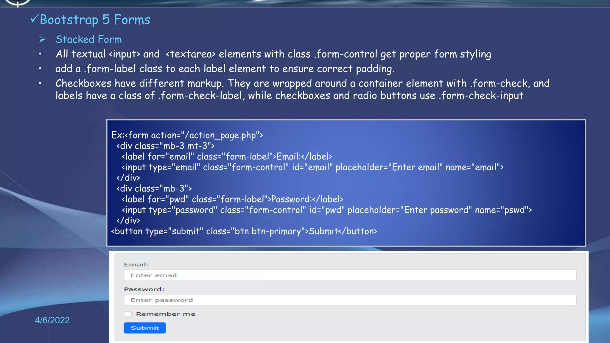 Bootstrap 5 Forms
 Stacked Form
• All textual <input> and <textarea> elements with class .form-control get proper form styling
• add a .form-label class to each label element to ensure correct padding.
• Checkboxes have different markup. They are wrapped around a container element with .form-check, and
labels have a class of .form-check-label, while checkboxes and radio buttons use .form-check-input
4/6/2022 62
Ex:<form action="/action_page.php">
<div class="mb-3 mt-3">
<label for="email" class="form-label">Email:</label>
<input type="email" class="form-control" id="email" placeholder="Enter email" name="email">
</div>
<div class="mb-3">
<label for="pwd" class="form-label">Password:</label>
<input type="password" class="form-control" id="pwd" placeholder="Enter password" name="pswd">
</div>
<button type="submit" class="btn btn-primary">Submit</button>
 