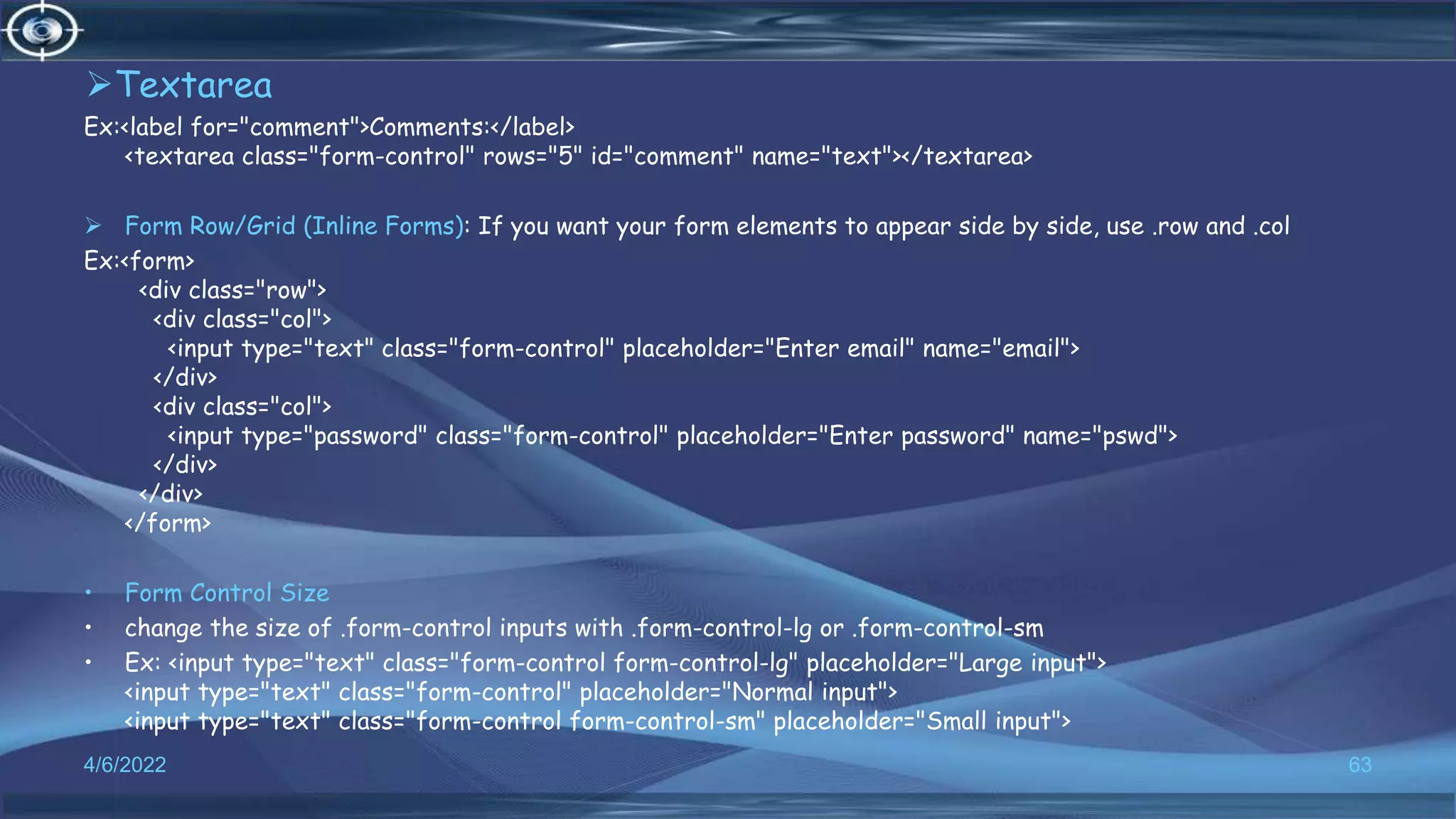 Textarea
Ex:<label for="comment">Comments:</label>
<textarea class="form-control" rows="5" id="comment" name="text"></textarea>
 Form Row/Grid (Inline Forms): If you want your form elements to appear side by side, use .row and .col
Ex:<form>
<div class="row">
<div class="col">
<input type="text" class="form-control" placeholder="Enter email" name="email">
</div>
<div class="col">
<input type="password" class="form-control" placeholder="Enter password" name="pswd">
</div>
</div>
</form>
• Form Control Size
• change the size of .form-control inputs with .form-control-lg or .form-control-sm
• Ex: <input type="text" class="form-control form-control-lg" placeholder="Large input">
<input type="text" class="form-control" placeholder="Normal input">
<input type="text" class="form-control form-control-sm" placeholder="Small input">
4/6/2022 63
 