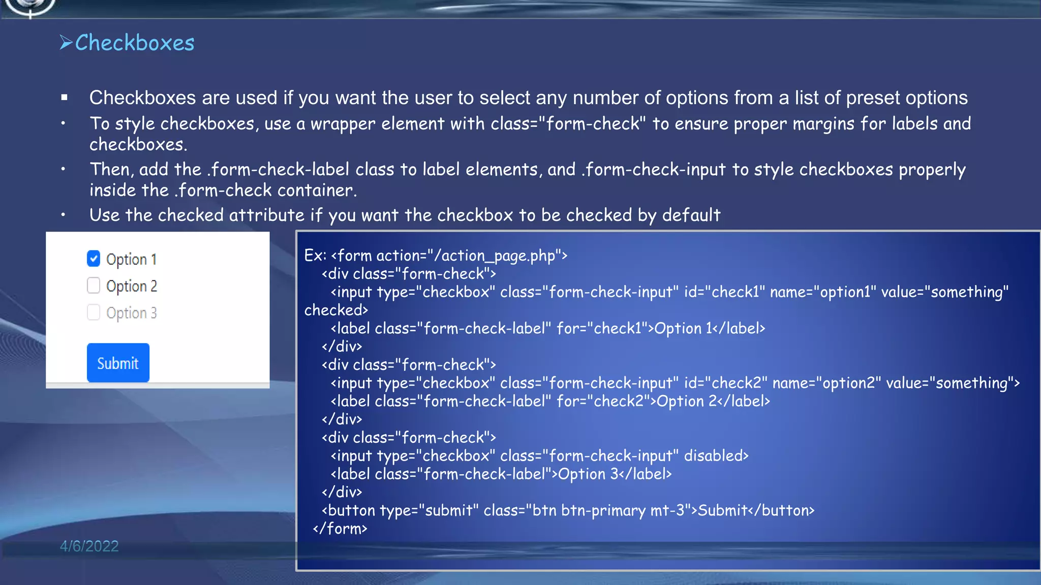 Checkboxes
 Checkboxes are used if you want the user to select any number of options from a list of preset options
• To style checkboxes, use a wrapper element with class="form-check" to ensure proper margins for labels and
checkboxes.
• Then, add the .form-check-label class to label elements, and .form-check-input to style checkboxes properly
inside the .form-check container.
• Use the checked attribute if you want the checkbox to be checked by default
4/6/2022 66
Ex: <form action="/action_page.php">
<div class="form-check">
<input type="checkbox" class="form-check-input" id="check1" name="option1" value="something"
checked>
<label class="form-check-label" for="check1">Option 1</label>
</div>
<div class="form-check">
<input type="checkbox" class="form-check-input" id="check2" name="option2" value="something">
<label class="form-check-label" for="check2">Option 2</label>
</div>
<div class="form-check">
<input type="checkbox" class="form-check-input" disabled>
<label class="form-check-label">Option 3</label>
</div>
<button type="submit" class="btn btn-primary mt-3">Submit</button>
</form>
 
