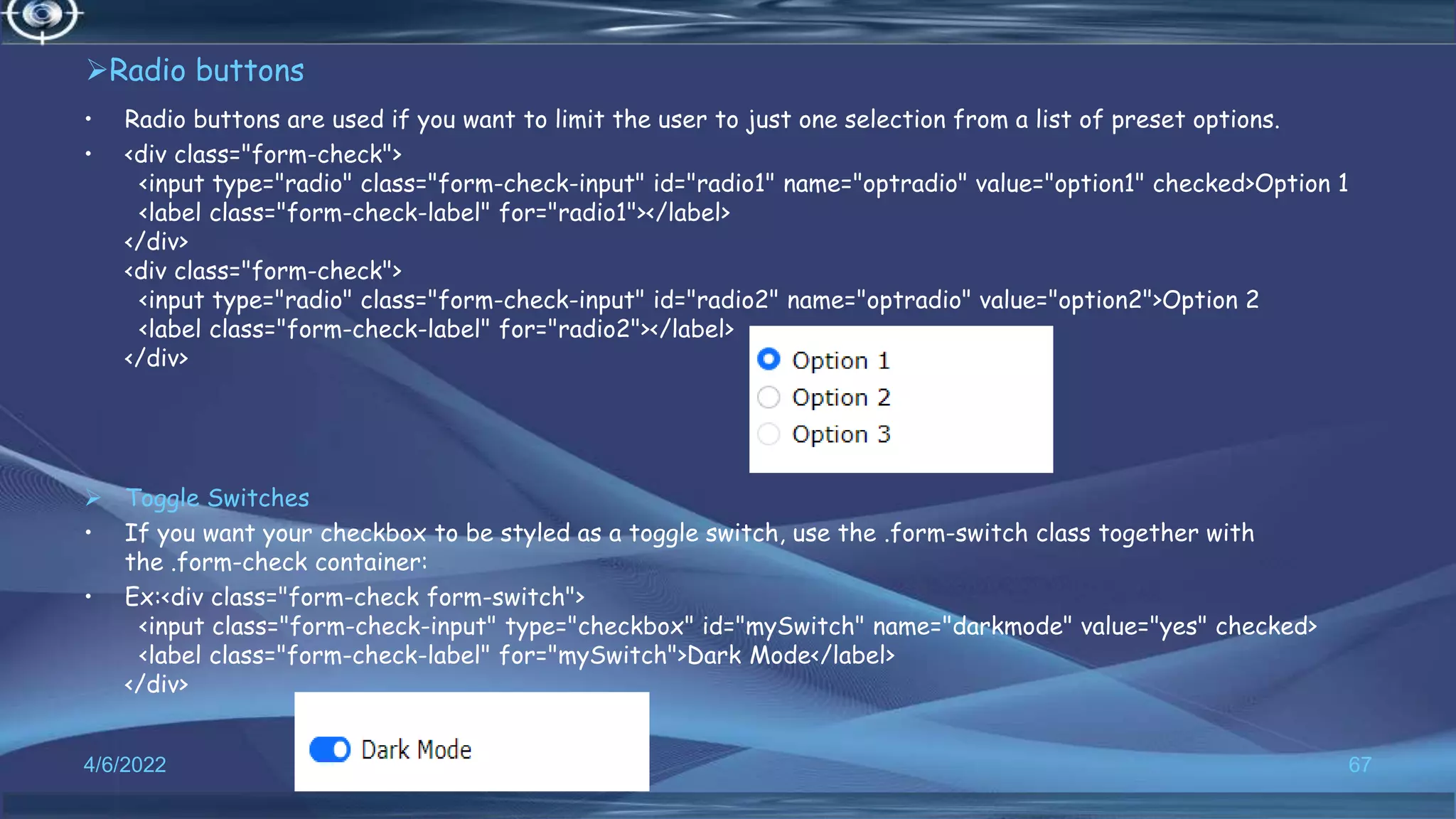 Radio buttons
• Radio buttons are used if you want to limit the user to just one selection from a list of preset options.
• <div class="form-check">
<input type="radio" class="form-check-input" id="radio1" name="optradio" value="option1" checked>Option 1
<label class="form-check-label" for="radio1"></label>
</div>
<div class="form-check">
<input type="radio" class="form-check-input" id="radio2" name="optradio" value="option2">Option 2
<label class="form-check-label" for="radio2"></label>
</div>
 Toggle Switches
• If you want your checkbox to be styled as a toggle switch, use the .form-switch class together with
the .form-check container:
• Ex:<div class="form-check form-switch">
<input class="form-check-input" type="checkbox" id="mySwitch" name="darkmode" value="yes" checked>
<label class="form-check-label" for="mySwitch">Dark Mode</label>
</div>
4/6/2022 67
 