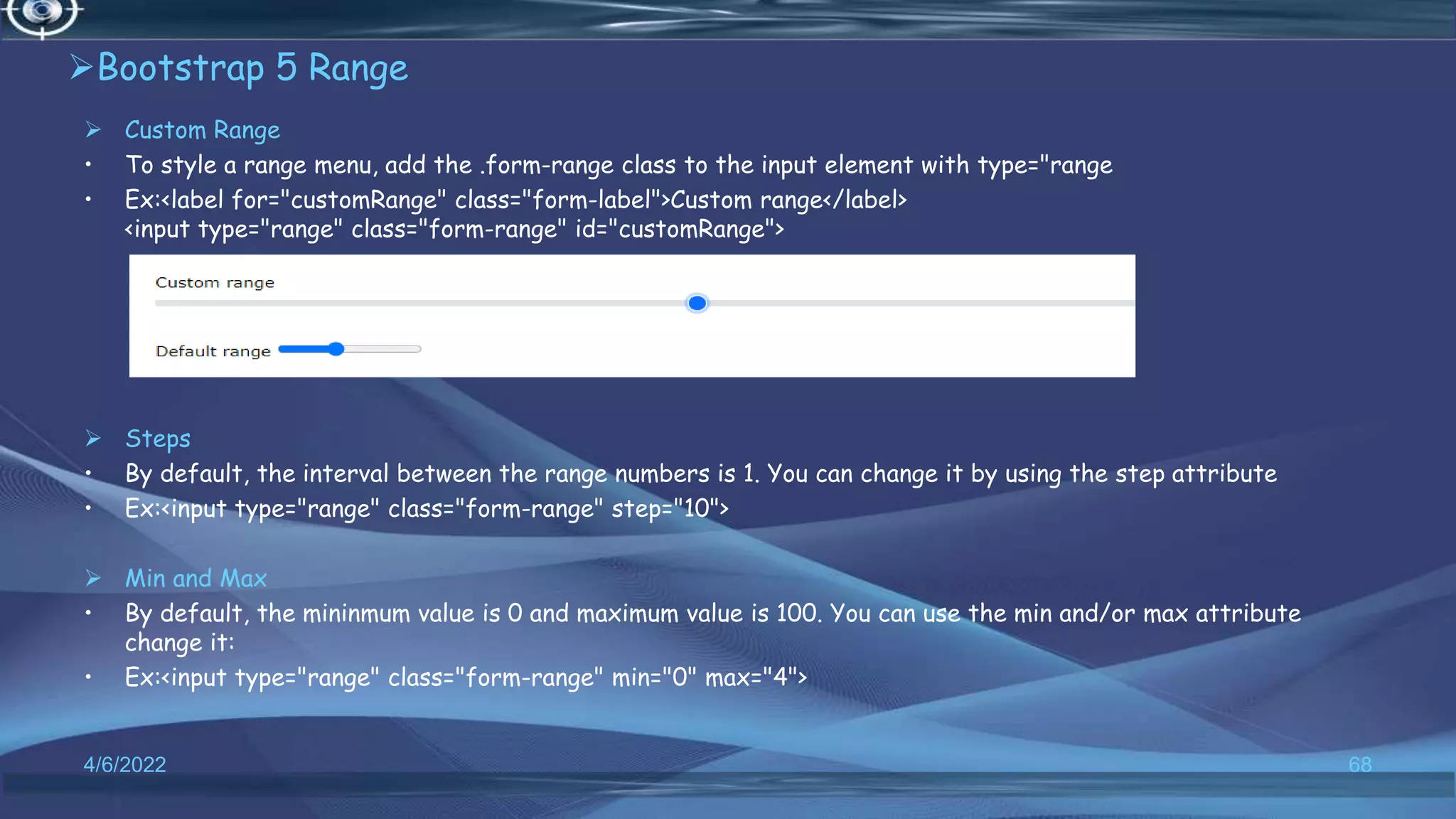 Bootstrap 5 Range
 Custom Range
• To style a range menu, add the .form-range class to the input element with type="range
• Ex:<label for="customRange" class="form-label">Custom range</label>
<input type="range" class="form-range" id="customRange">
 Steps
• By default, the interval between the range numbers is 1. You can change it by using the step attribute
• Ex:<input type="range" class="form-range" step="10">
 Min and Max
• By default, the mininmum value is 0 and maximum value is 100. You can use the min and/or max attribute
change it:
• Ex:<input type="range" class="form-range" min="0" max="4">
4/6/2022 68
 