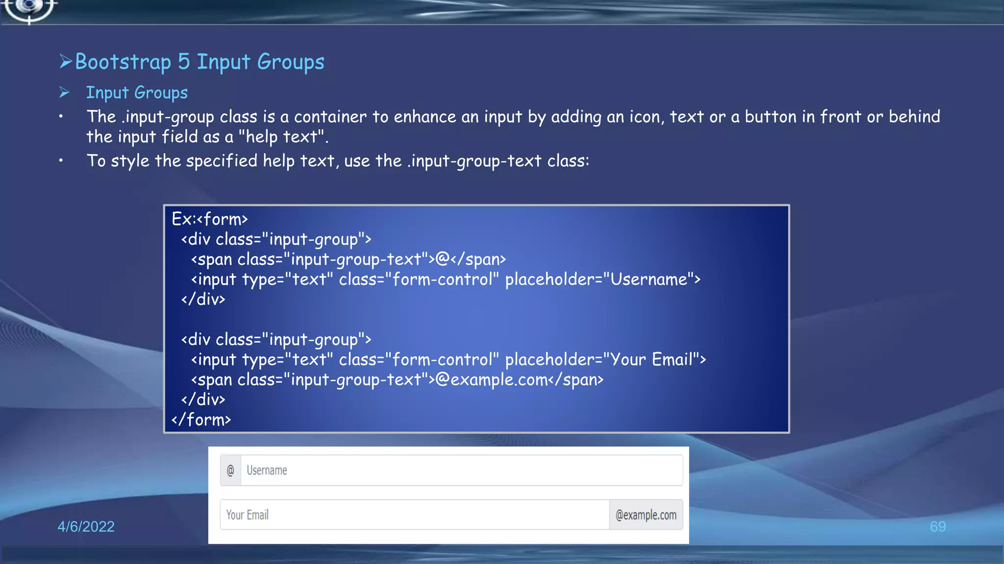 Bootstrap 5 Input Groups
 Input Groups
• The .input-group class is a container to enhance an input by adding an icon, text or a button in front or behind
the input field as a "help text".
• To style the specified help text, use the .input-group-text class:
4/6/2022 69
Ex:<form>
<div class="input-group">
<span class="input-group-text">@</span>
<input type="text" class="form-control" placeholder="Username">
</div>
<div class="input-group">
<input type="text" class="form-control" placeholder="Your Email">
<span class="input-group-text">@example.com</span>
</div>
</form>
 