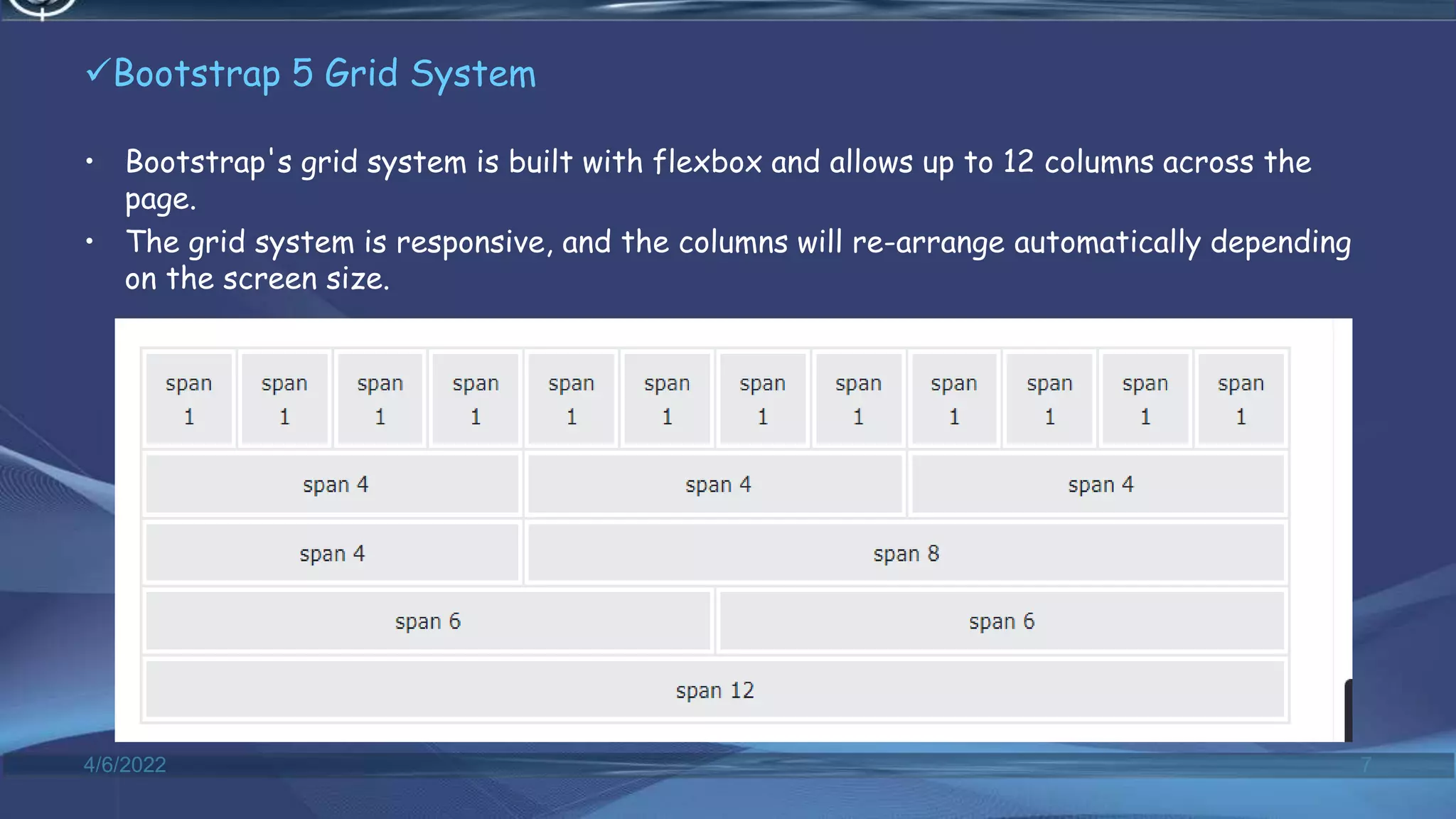 Bootstrap 5 Grid System
• Bootstrap's grid system is built with flexbox and allows up to 12 columns across the
page.
• The grid system is responsive, and the columns will re-arrange automatically depending
on the screen size.
4/6/2022 7
 