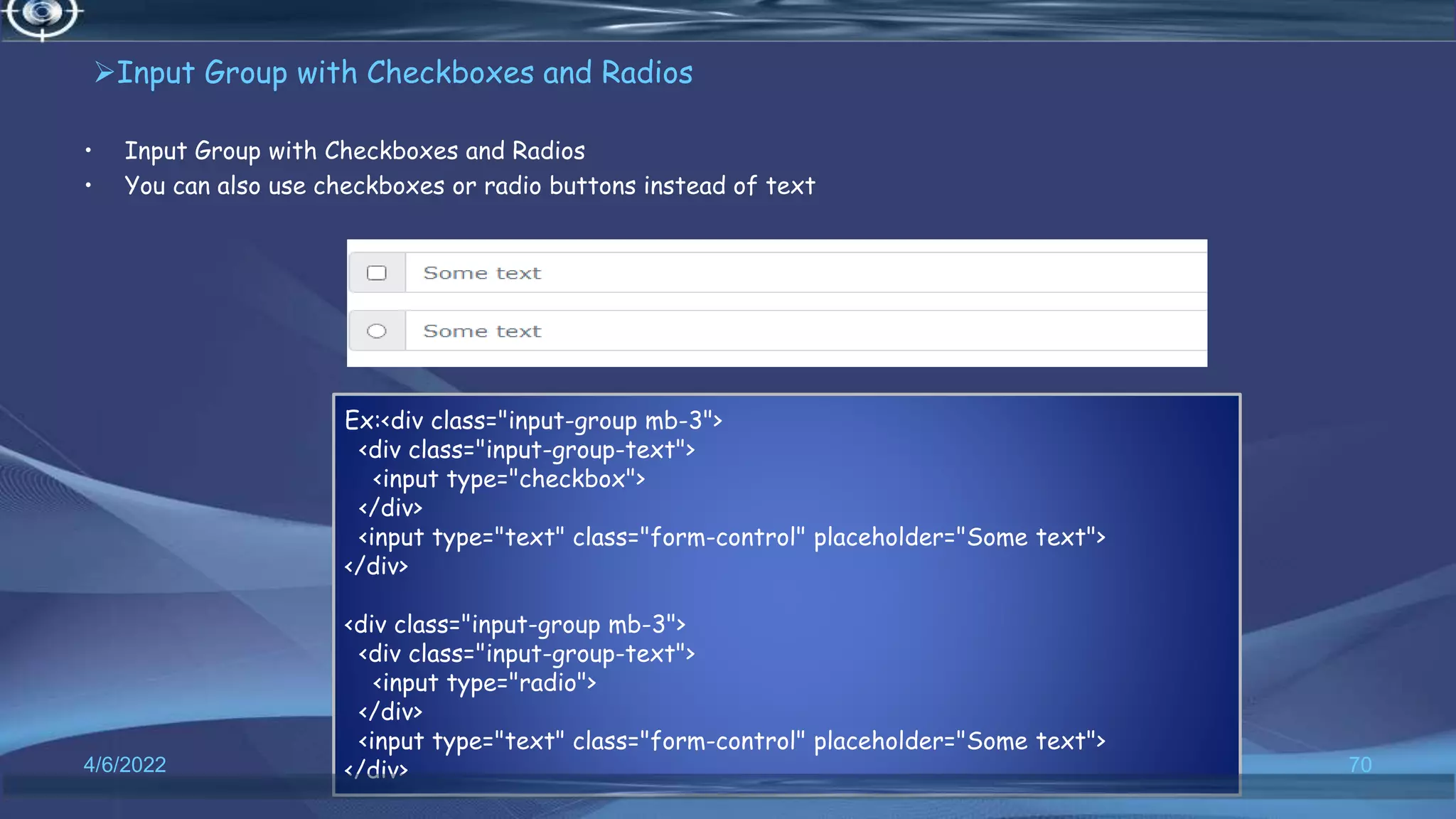 Input Group with Checkboxes and Radios
• Input Group with Checkboxes and Radios
• You can also use checkboxes or radio buttons instead of text
4/6/2022 70
Ex:<div class="input-group mb-3">
<div class="input-group-text">
<input type="checkbox">
</div>
<input type="text" class="form-control" placeholder="Some text">
</div>
<div class="input-group mb-3">
<div class="input-group-text">
<input type="radio">
</div>
<input type="text" class="form-control" placeholder="Some text">
</div>
 
