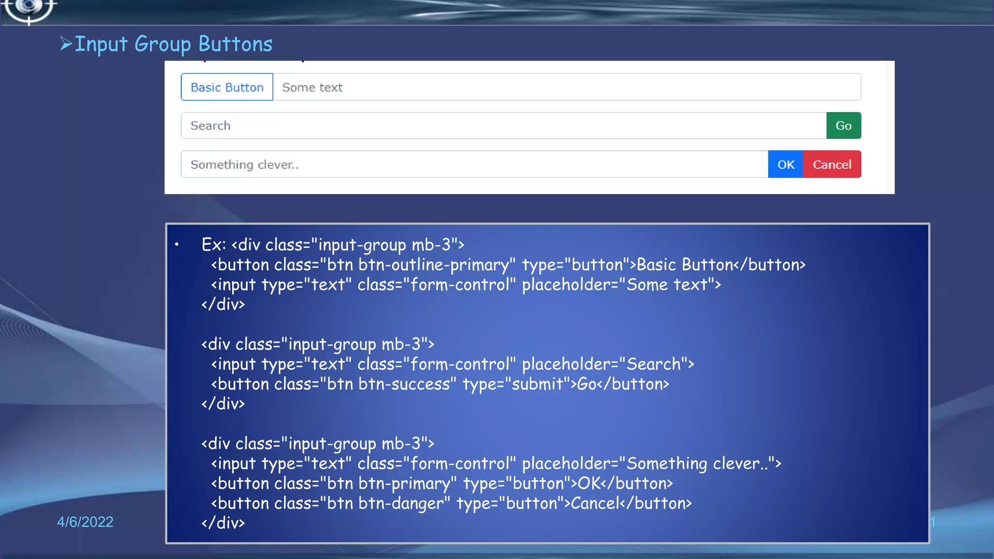 Input Group Buttons
4/6/2022 71
• Ex: <div class="input-group mb-3">
<button class="btn btn-outline-primary" type="button">Basic Button</button>
<input type="text" class="form-control" placeholder="Some text">
</div>
<div class="input-group mb-3">
<input type="text" class="form-control" placeholder="Search">
<button class="btn btn-success" type="submit">Go</button>
</div>
<div class="input-group mb-3">
<input type="text" class="form-control" placeholder="Something clever..">
<button class="btn btn-primary" type="button">OK</button>
<button class="btn btn-danger" type="button">Cancel</button>
</div>
 