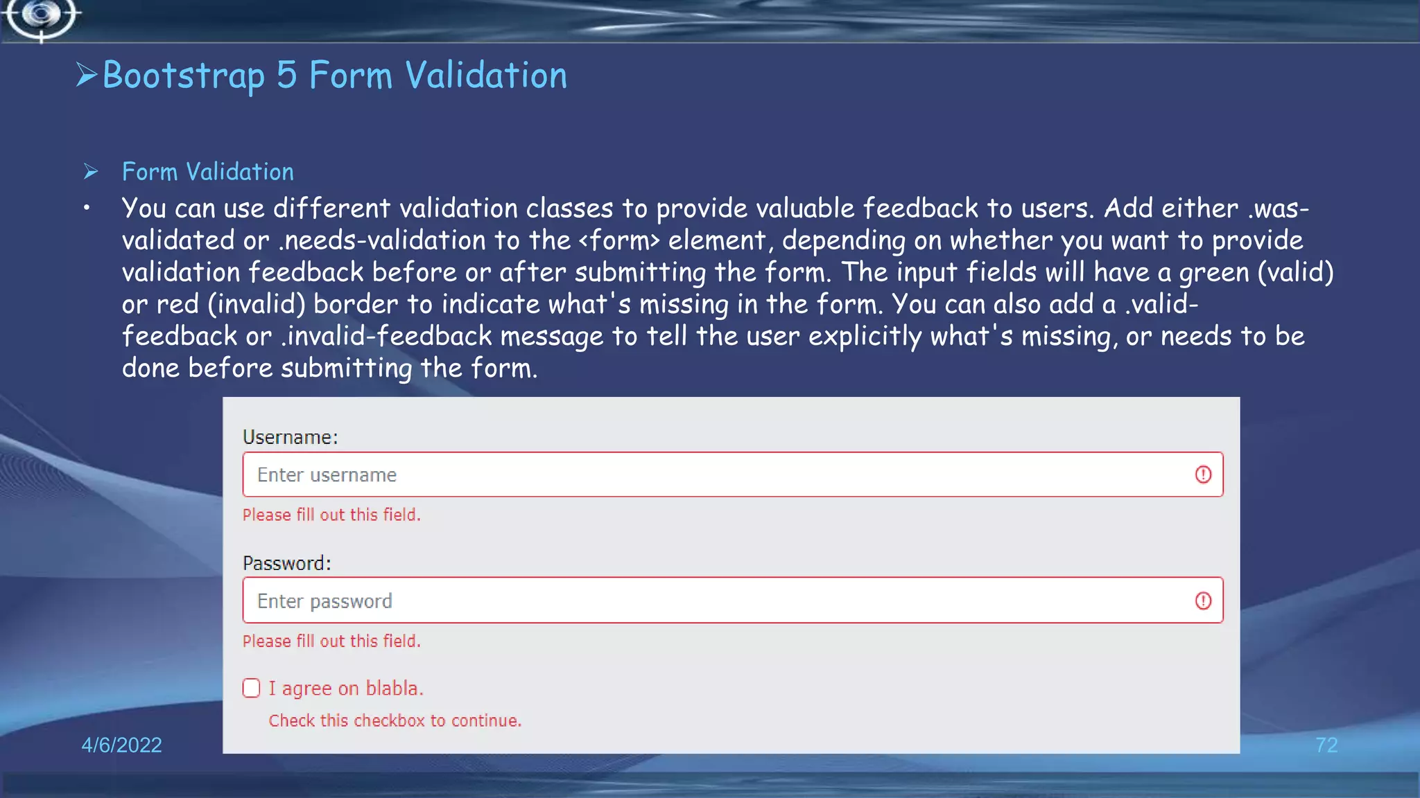 Bootstrap 5 Form Validation
 Form Validation
• You can use different validation classes to provide valuable feedback to users. Add either .was-
validated or .needs-validation to the <form> element, depending on whether you want to provide
validation feedback before or after submitting the form. The input fields will have a green (valid)
or red (invalid) border to indicate what's missing in the form. You can also add a .valid-
feedback or .invalid-feedback message to tell the user explicitly what's missing, or needs to be
done before submitting the form.
4/6/2022 72
 