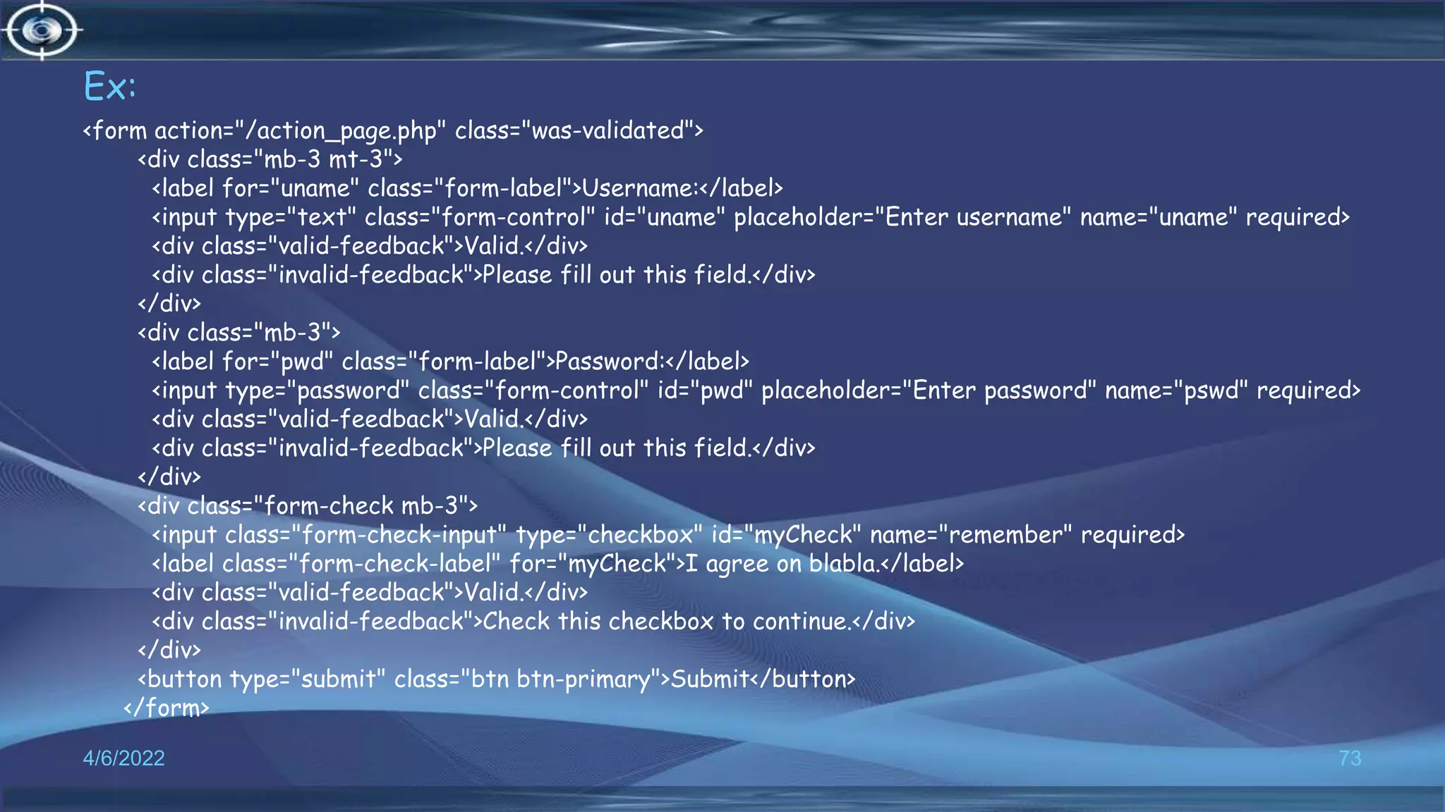 Ex:
<form action="/action_page.php" class="was-validated">
<div class="mb-3 mt-3">
<label for="uname" class="form-label">Username:</label>
<input type="text" class="form-control" id="uname" placeholder="Enter username" name="uname" required>
<div class="valid-feedback">Valid.</div>
<div class="invalid-feedback">Please fill out this field.</div>
</div>
<div class="mb-3">
<label for="pwd" class="form-label">Password:</label>
<input type="password" class="form-control" id="pwd" placeholder="Enter password" name="pswd" required>
<div class="valid-feedback">Valid.</div>
<div class="invalid-feedback">Please fill out this field.</div>
</div>
<div class="form-check mb-3">
<input class="form-check-input" type="checkbox" id="myCheck" name="remember" required>
<label class="form-check-label" for="myCheck">I agree on blabla.</label>
<div class="valid-feedback">Valid.</div>
<div class="invalid-feedback">Check this checkbox to continue.</div>
</div>
<button type="submit" class="btn btn-primary">Submit</button>
</form>
4/6/2022 73
 