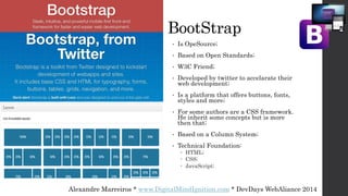 Alexandre Marreiros * www.DigitalMindIgnition.com * DevDays WebAliance 2014
BootStrap
• Is OpeSource;
• Based on Open Standards;
• W3C Friend;
• Developed by twitter to accelarate their
web development;
• Is a platform that offers buttons, fonts,
styles and more;
• For some authors are a CSS framework.
He inherit some concepts but is more
then that;
• Based on a Column System;
• Technical Foundation:
 HTML;
 CSS;
 JavaScript;
 