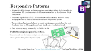 Responsive Patterns
• Responsive Web design is about contente, user expectaion, device resolution
and devices. We can have several diferente aproaches to develop and think
responsive.
• From the experience and UX studies the Community had discover some
design patterns to some of the most common responsive quests.
• The creation of patterns help us to create solving processes to find the best
Solutions for a problem, patterns born also from a resolution trend.
• This patterns apply essentially to facilitate the
Build of the adaptative part of the website.
( responsive can be more then that and acording to some authors we can
call the application of this patterns adaptative design )
Alexandre Marreiros * www.DigitalMindIgnition.com * DevDays WebAliance 2014
 