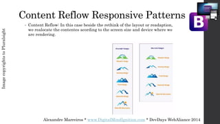 Alexandre Marreiros * www.DigitalMindIgnition.com * DevDays WebAliance 2014
Content Reflow Responsive Patterns
• Content Reflow: In this case beside the rethink of the layout or readaption,
we realocate the contentes acording to the screen size and device where we
are rendering.
ImagecopyrightstoPluralsight
 