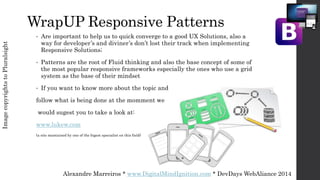 Alexandre Marreiros * www.DigitalMindIgnition.com * DevDays WebAliance 2014
WrapUP Responsive Patterns
ImagecopyrightstoPluralsight
• Are important to help us to quick converge to a good UX Solutions, also a
way for developer’s and diviner’s don’t lost their track when implementing
Responsive Solutions;
• Patterns are the root of Fluid thinking and also the base concept of some of
the most popular responsive frameworks especially the ones who use a grid
system as the base of their mindset
• If you want to know more about the topic and
follow what is being done at the momment we
would sugest you to take a look at:
www.lukew.com
(a site mantained by one of the bigest specialist on this field)
 