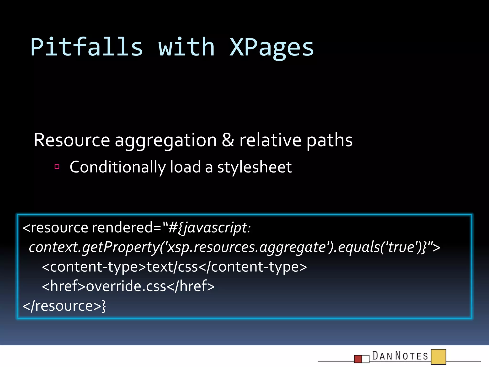 Pitfalls with XPages

Resource aggregation & relative paths
 Conditionally load a stylesheet

<resource rendered=“#{javascript:
context.getProperty('xsp.resources.aggregate').equals('true')}">
<content-type>text/css</content-type>
<href>override.css</href>
</resource>}

 