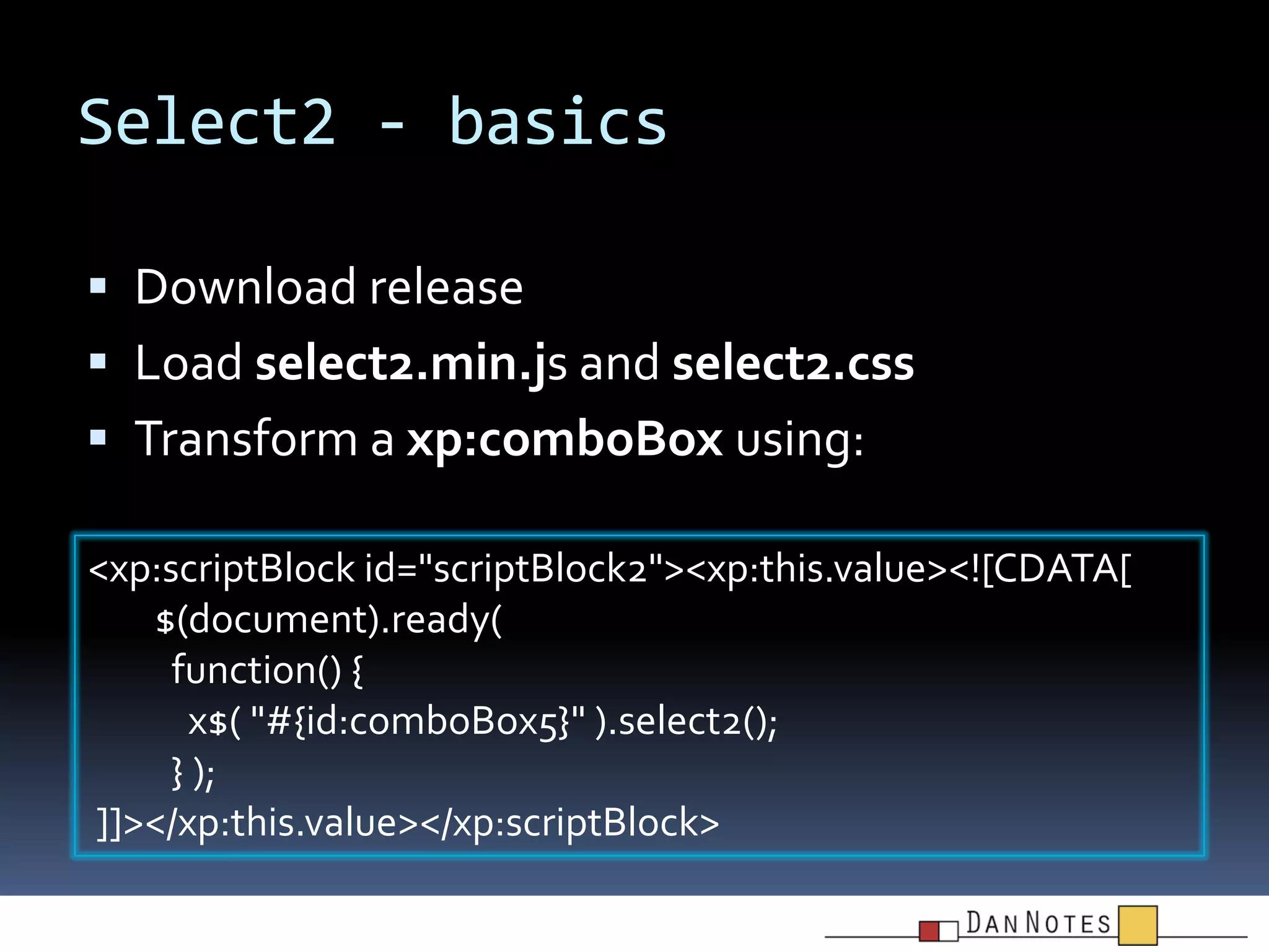 Select2 - basics
 Download release

 Load select2.min.js and select2.css
 Transform a xp:comboBox using:
<xp:scriptBlock id="scriptBlock2"><xp:this.value><![CDATA[
$(document).ready(
function() {
x$( "#{id:comboBox5}" ).select2();
} );
]]></xp:this.value></xp:scriptBlock>

 