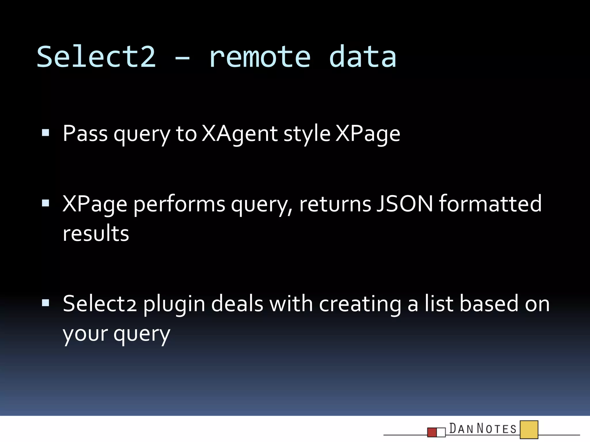 Select2 – remote data
 Pass query to XAgent style XPage
 XPage performs query, returns JSON formatted

results
 Select2 plugin deals with creating a list based on

your query

 