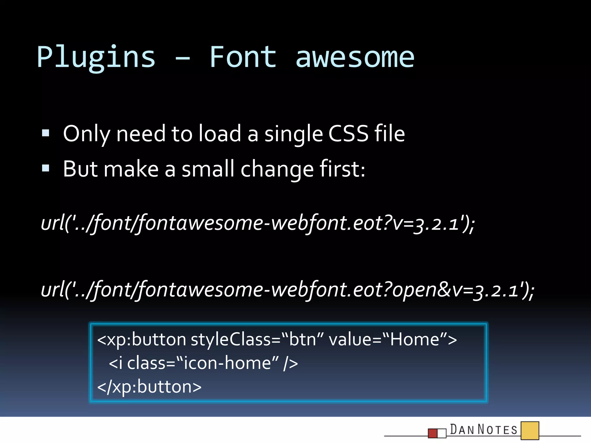 Plugins – Font awesome
 Only need to load a single CSS file

 But make a small change first:
url('../font/fontawesome-webfont.eot?v=3.2.1');
url('../font/fontawesome-webfont.eot?open&v=3.2.1');
<xp:button styleClass=“btn” value=“Home”>
<i class=“icon-home” />
</xp:button>

 