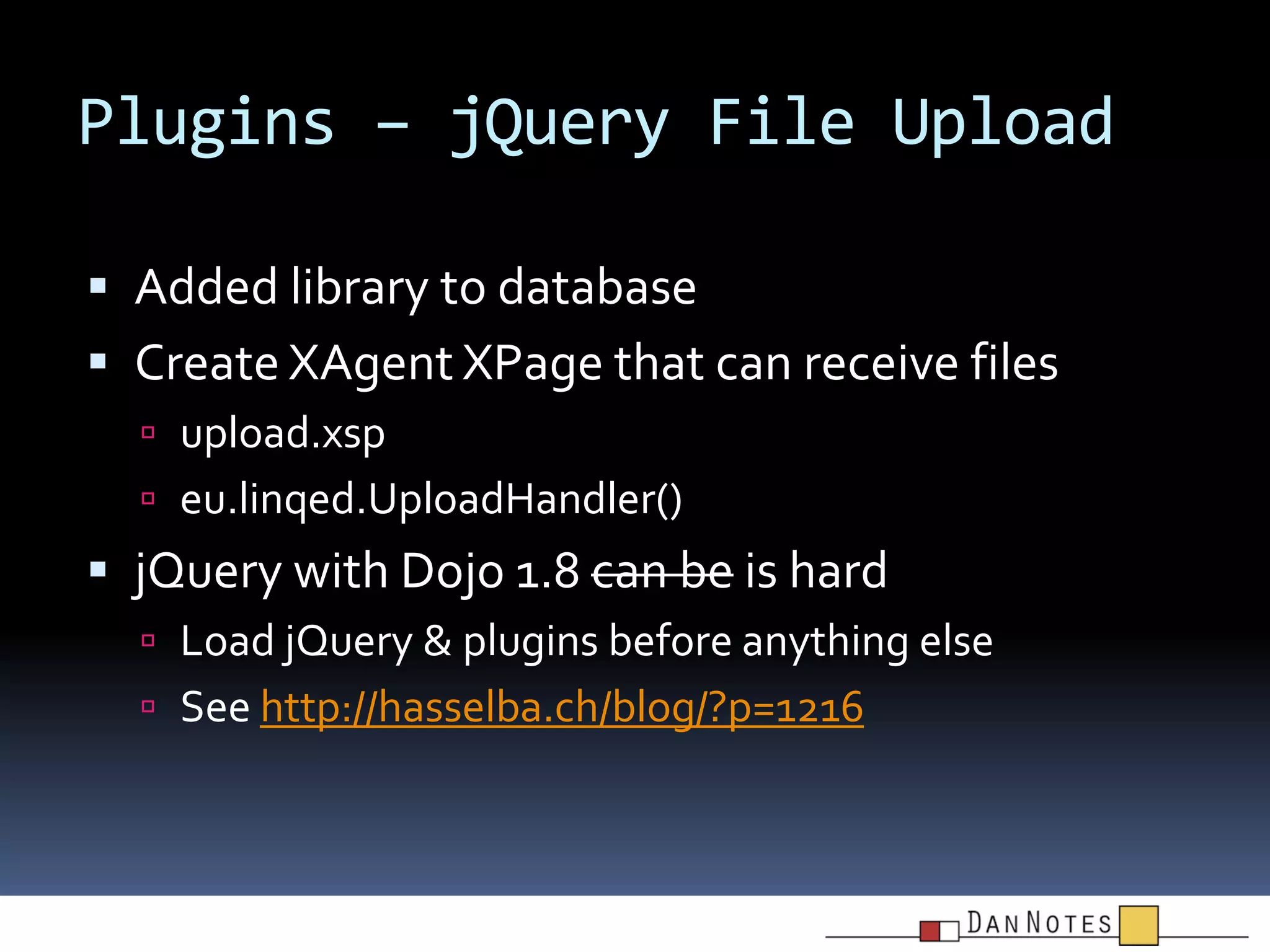 Plugins – jQuery File Upload
 Added library to database

 Create XAgent XPage that can receive files
 upload.xsp
 eu.linqed.UploadHandler()

 jQuery with Dojo 1.8 can be is hard
 Load jQuery & plugins before anything else
 See http://hasselba.ch/blog/?p=1216

 