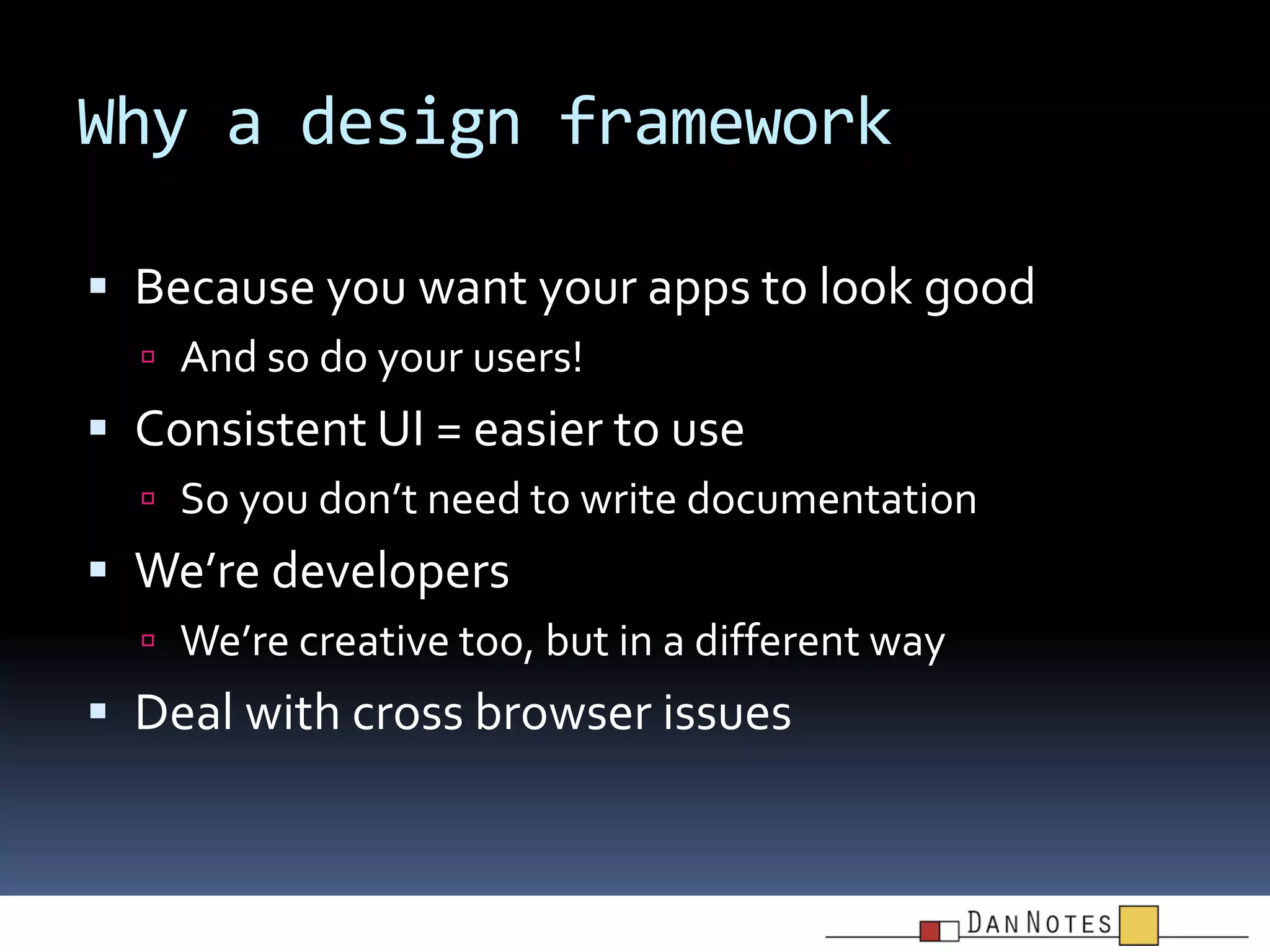 Why a design framework
 Because you want your apps to look good
 And so do your users!

 Consistent UI = easier to use
 So you don’t need to write documentation

 We’re developers
 We’re creative too, but in a different way

 Deal with cross browser issues

 