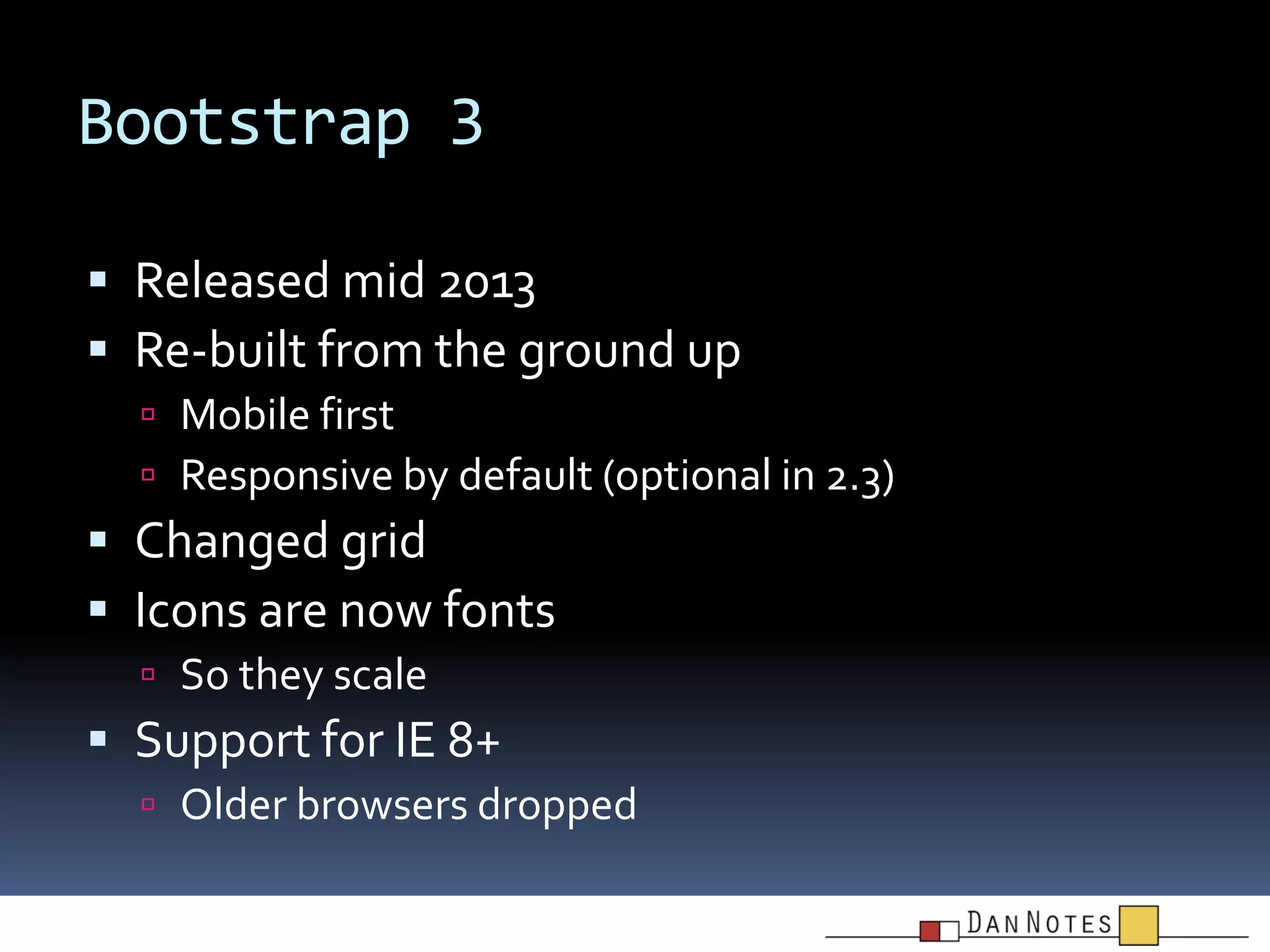 Bootstrap 3
 Released mid 2013
 Re-built from the ground up
 Mobile first
 Responsive by default (optional in 2.3)

 Changed grid
 Icons are now fonts
 So they scale

 Support for IE 8+
 Older browsers dropped

 