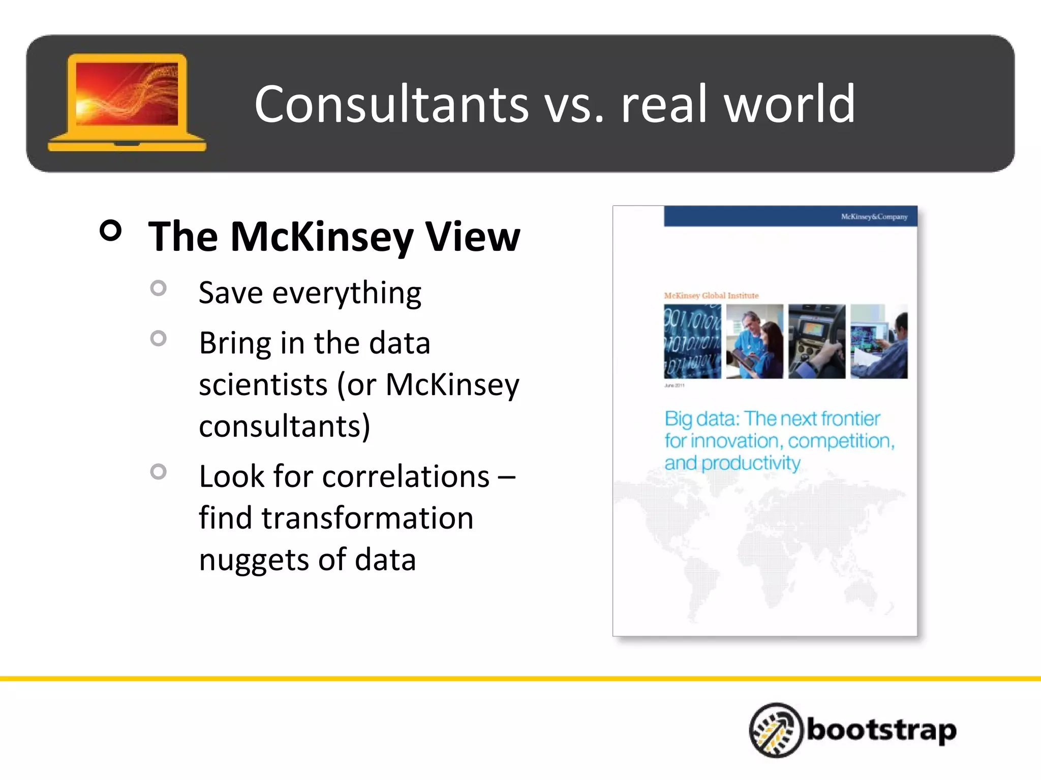 Consultants vs. real world
 The McKinsey View
 Save everything
 Bring in the data
scientists (or McKinsey
consultants)
 Look for correlations –
find transformation
nuggets of data
 