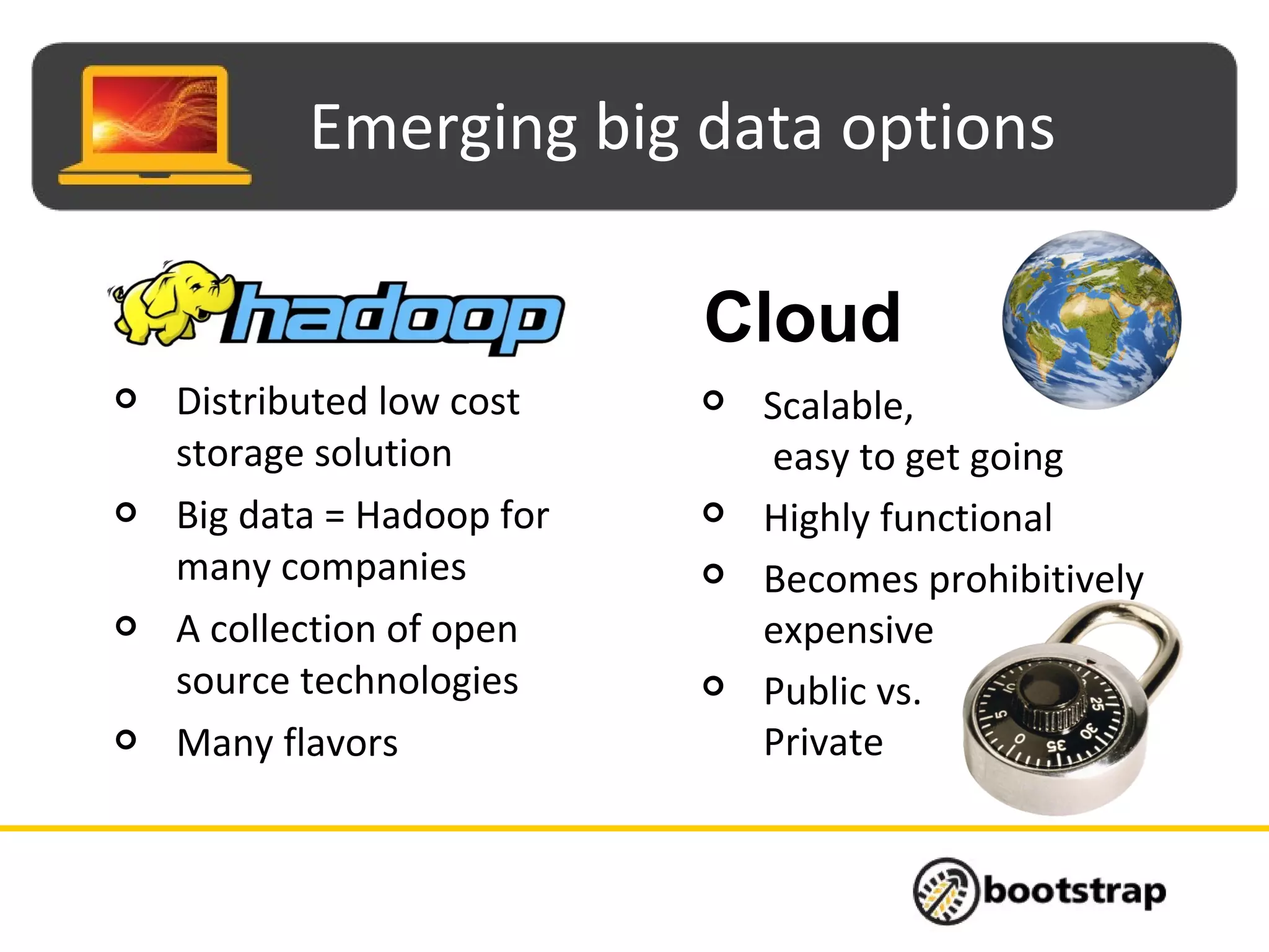 Emerging big data options
 Scalable,
easy to get going
 Highly functional
 Becomes prohibitively
expensive
 Public vs.
Private
 Distributed low cost
storage solution
 Big data = Hadoop for
many companies
 A collection of open
source technologies
 Many flavors
Cloud
 