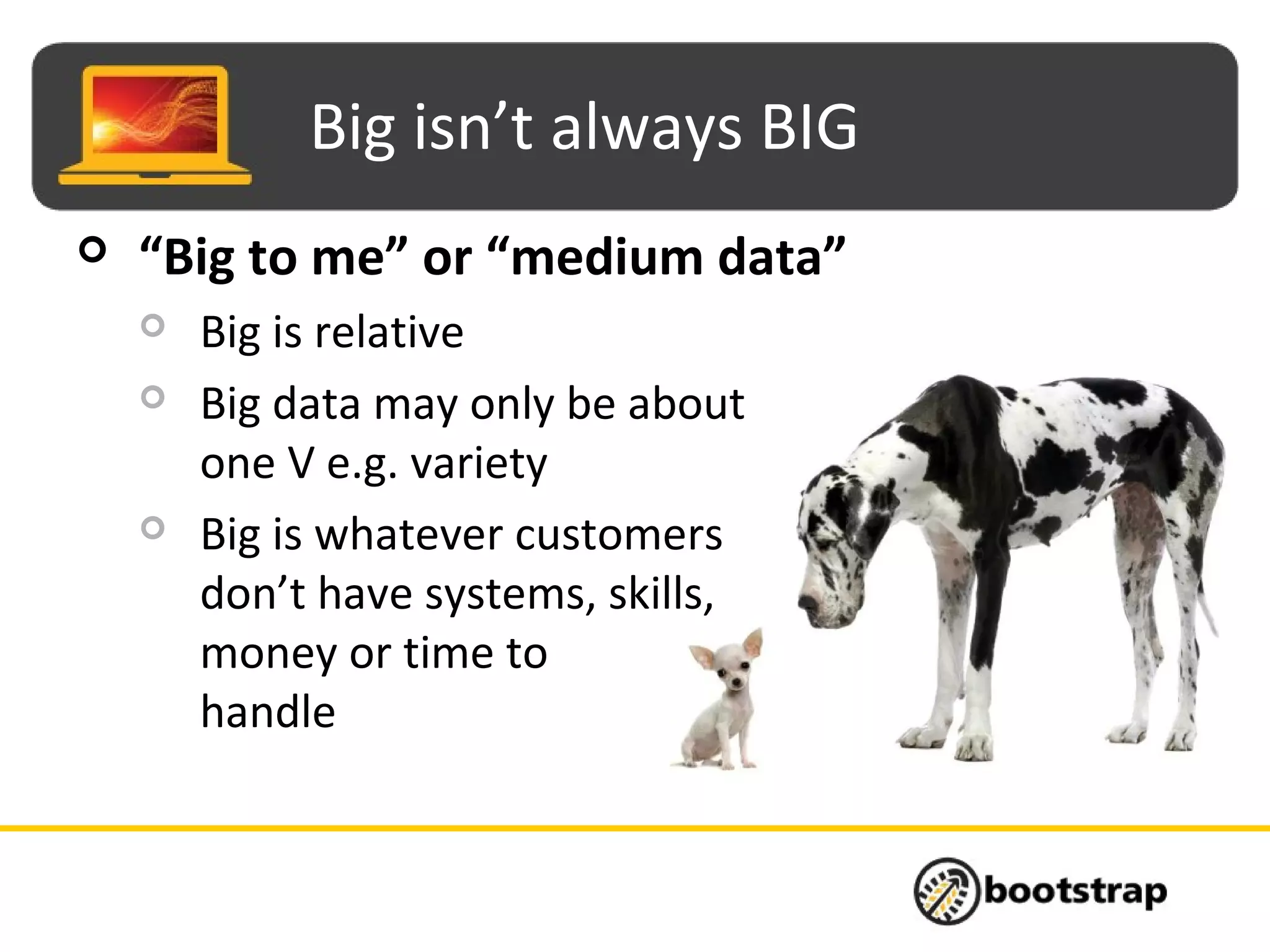 Big isn’t always BIG
 “Big to me” or “medium data”
 Big is relative
 Big data may only be about
one V e.g. variety
 Big is whatever customers
don’t have systems, skills,
money or time to
handle
 