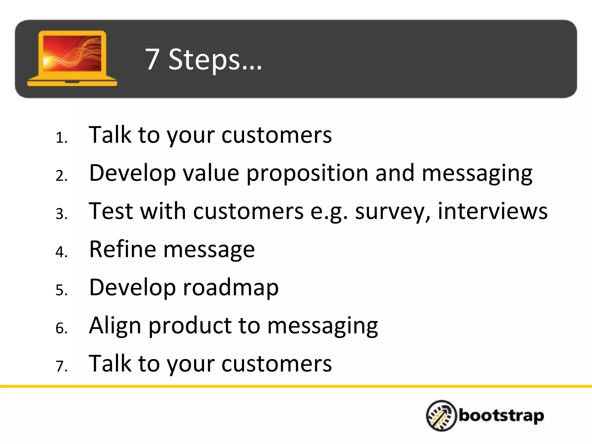 7 Steps…
1. Talk to your customers
2. Develop value proposition and messaging
3. Test with customers e.g. survey, interviews
4. Refine message
5. Develop roadmap
6. Align product to messaging
7. Talk to your customers
 