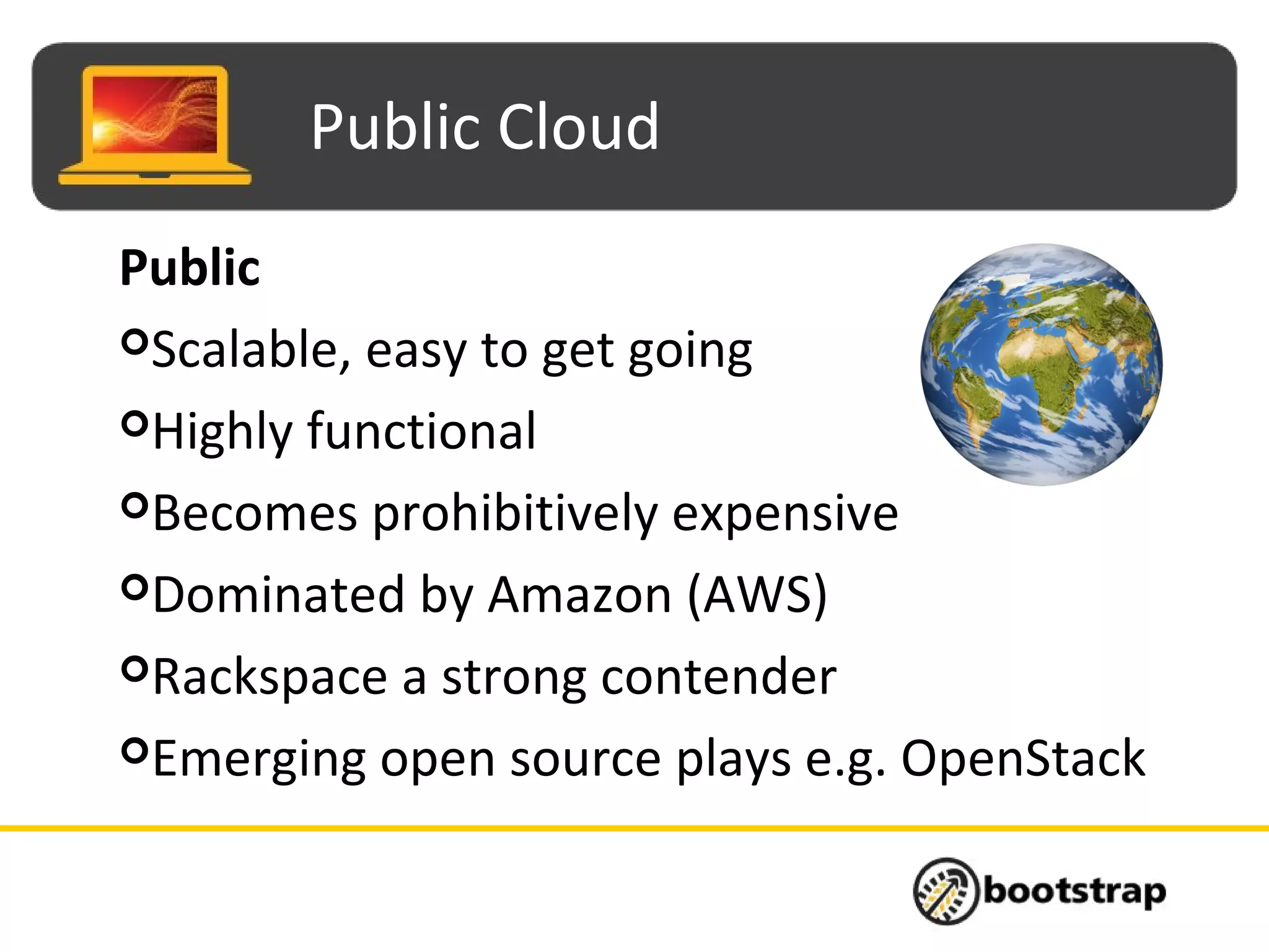 Public Cloud
Public
Scalable, easy to get going
Highly functional
Becomes prohibitively expensive
Dominated by Amazon (AWS)
Rackspace a strong contender
Emerging open source plays e.g. OpenStack
 