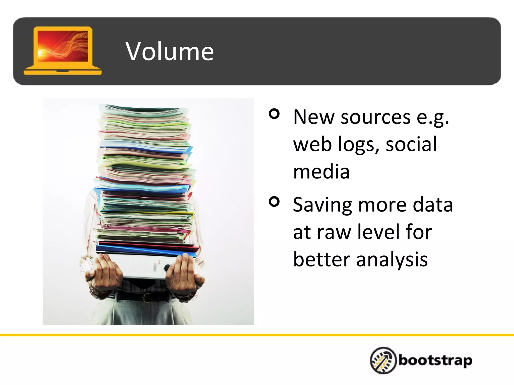 Volume
 New sources e.g.
web logs, social
media
 Saving more data
at raw level for
better analysis
 