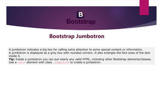 Bootstrap Jumbotron
A jumbotron indicates a big box for calling extra attention to some special content or information.
A jumbotron is displayed as a grey box with rounded corners. It also enlarges the font sizes of the text
inside it.
Tip: Inside a jumbotron you can put nearly any valid HTML, including other Bootstrap elements/classes.
Use a <div> element with class .jumbotron to create a jumbotron:
 