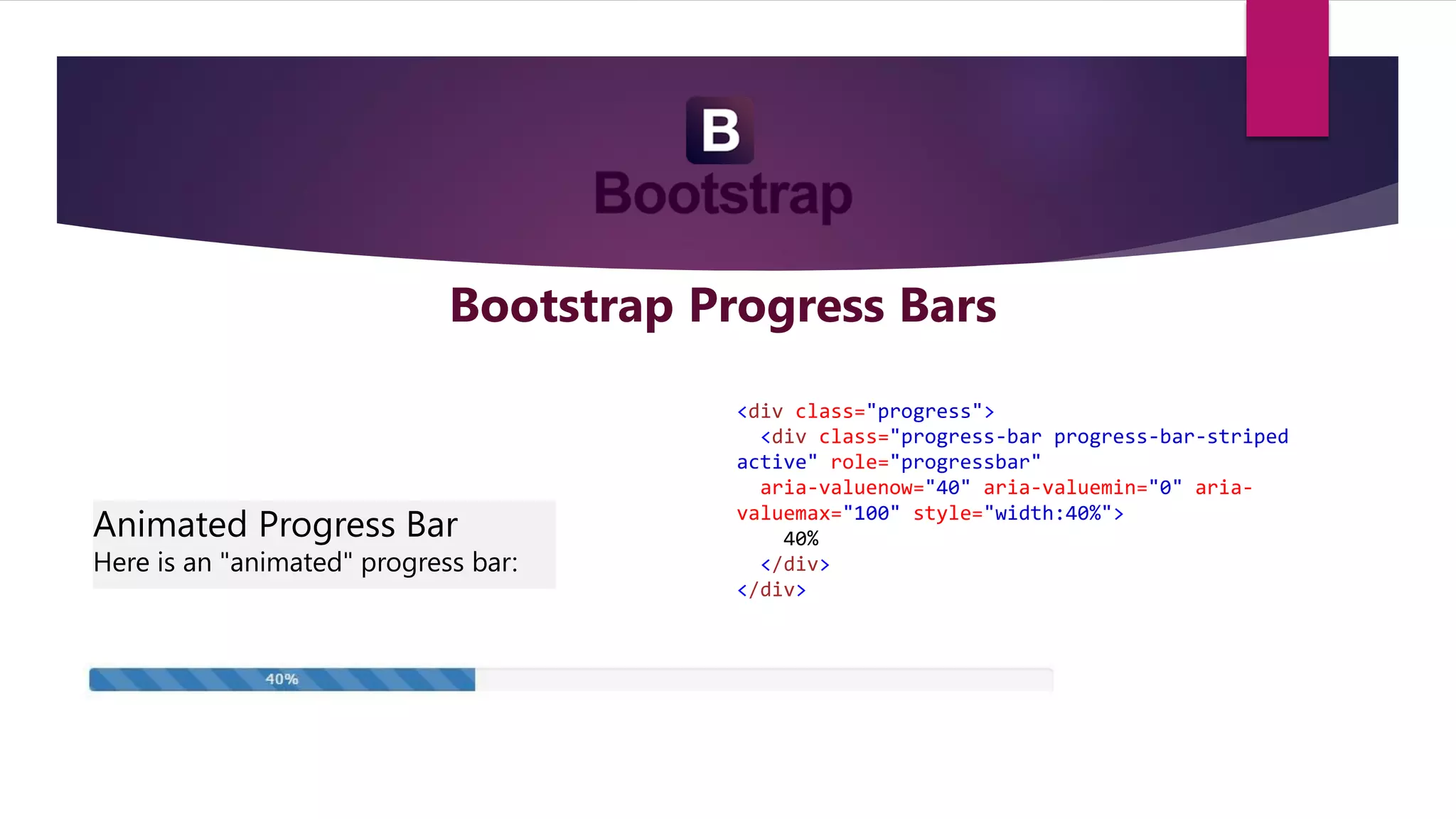 Bootstrap Progress Bars
Animated Progress Bar
Here is an "animated" progress bar:
<div class="progress">
<div class="progress-bar progress-bar-striped
active" role="progressbar"
aria-valuenow="40" aria-valuemin="0" aria-
valuemax="100" style="width:40%">
40%
</div>
</div>
 