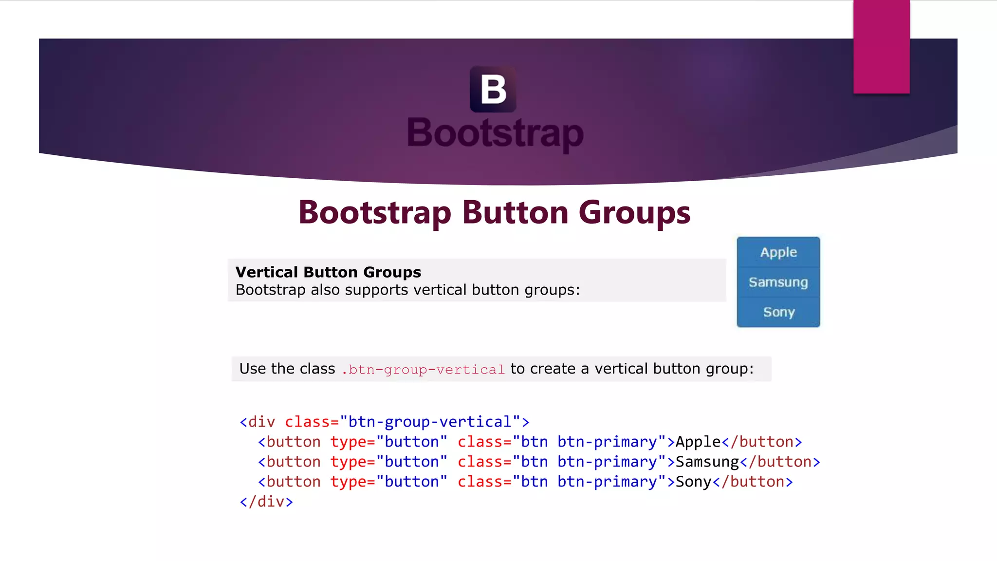 Bootstrap Button Groups
Vertical Button Groups
Bootstrap also supports vertical button groups:
Use the class .btn-group-vertical to create a vertical button group:
<div class="btn-group-vertical">
<button type="button" class="btn btn-primary">Apple</button>
<button type="button" class="btn btn-primary">Samsung</button>
<button type="button" class="btn btn-primary">Sony</button>
</div>
 