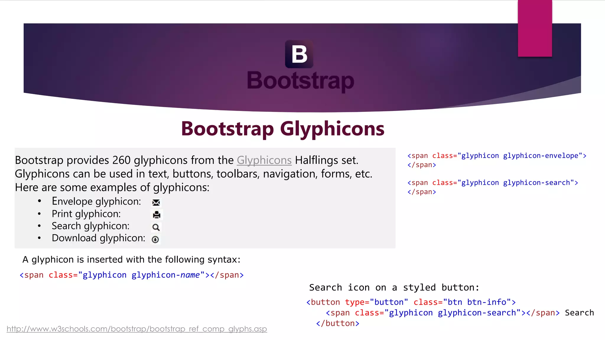 Bootstrap Glyphicons
Bootstrap provides 260 glyphicons from the Glyphicons Halflings set.
Glyphicons can be used in text, buttons, toolbars, navigation, forms, etc.
Here are some examples of glyphicons:
• Envelope glyphicon:
• Print glyphicon:
• Search glyphicon:
• Download glyphicon:
A glyphicon is inserted with the following syntax:
<span class="glyphicon glyphicon-name"></span>
<span class="glyphicon glyphicon-envelope">
</span>
<span class="glyphicon glyphicon-search">
</span>
<button type="button" class="btn btn-info">
<span class="glyphicon glyphicon-search"></span> Search
</button>
Search icon on a styled button:
http://www.w3schools.com/bootstrap/bootstrap_ref_comp_glyphs.asp
 