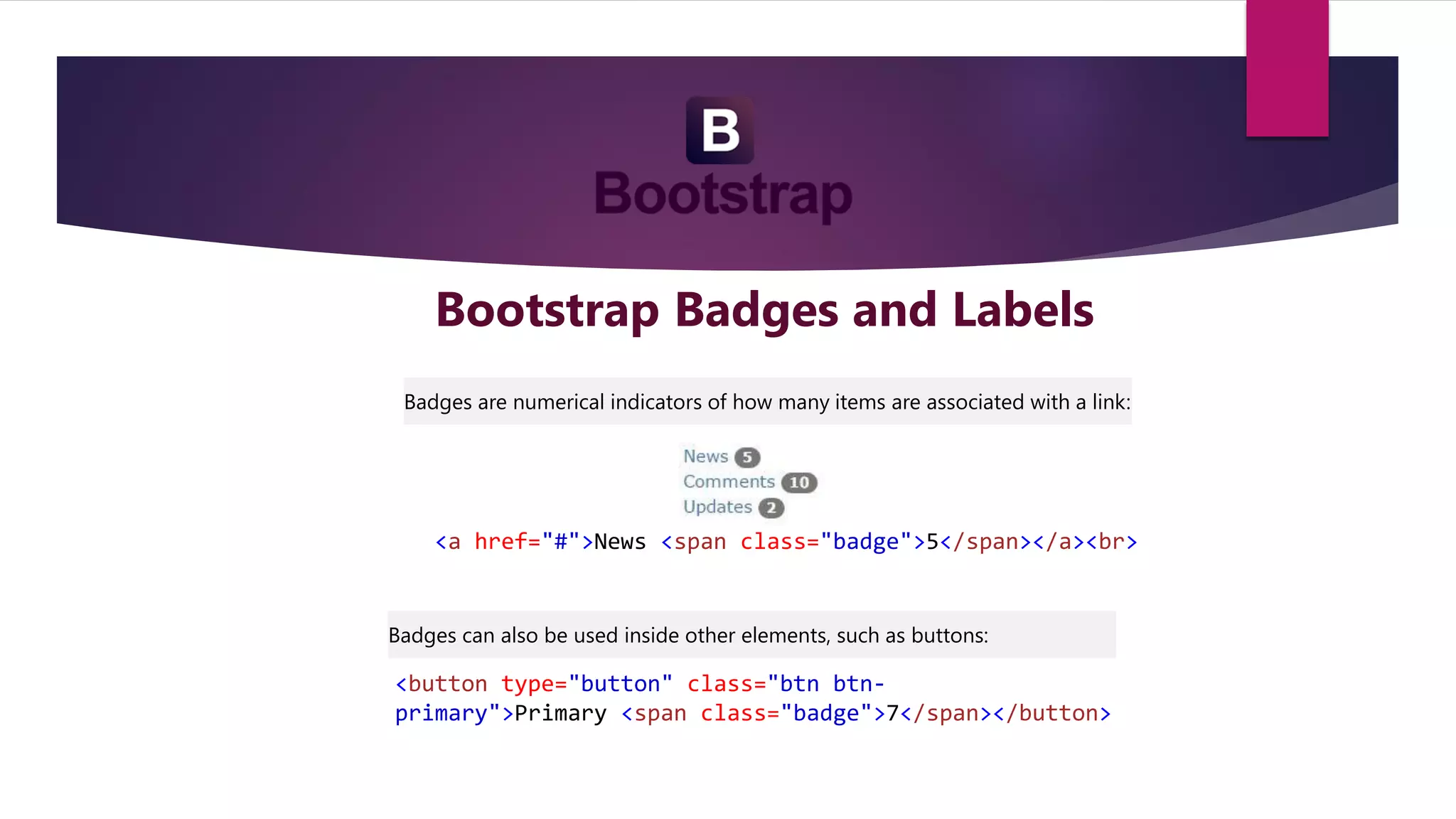 Bootstrap Badges and Labels
Badges are numerical indicators of how many items are associated with a link:
<a href="#">News <span class="badge">5</span></a><br>
<button type="button" class="btn btn-
primary">Primary <span class="badge">7</span></button>
Badges can also be used inside other elements, such as buttons:
 