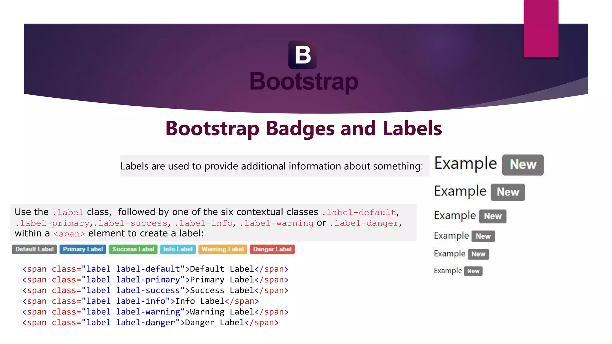 Bootstrap Badges and Labels
Labels are used to provide additional information about something:
Use the .label class, followed by one of the six contextual classes .label-default,
.label-primary,.label-success, .label-info, .label-warning or .label-danger,
within a <span> element to create a label:
<span class="label label-default">Default Label</span>
<span class="label label-primary">Primary Label</span>
<span class="label label-success">Success Label</span>
<span class="label label-info">Info Label</span>
<span class="label label-warning">Warning Label</span>
<span class="label label-danger">Danger Label</span>
 