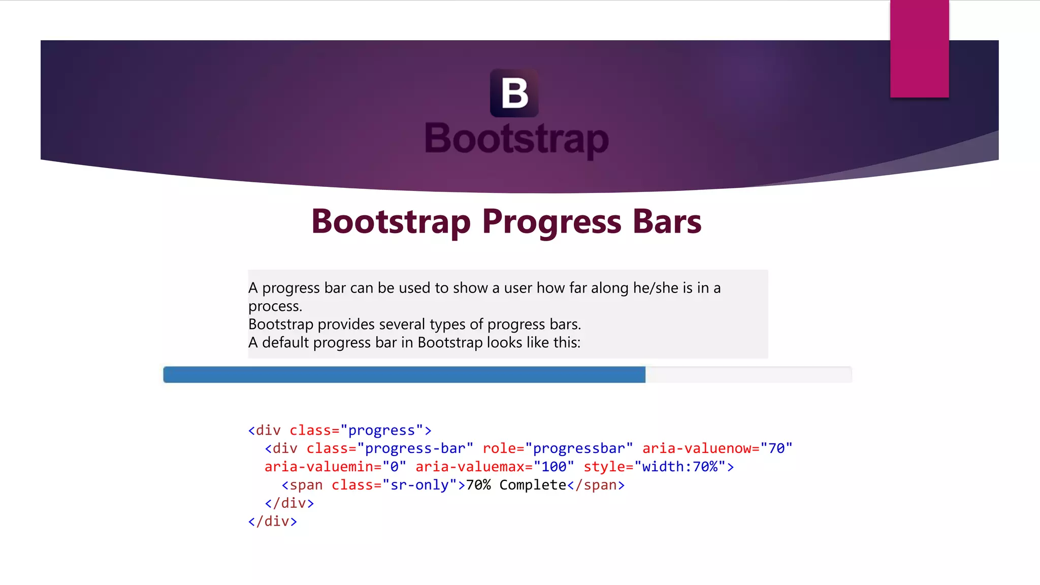 Bootstrap Progress Bars
A progress bar can be used to show a user how far along he/she is in a
process.
Bootstrap provides several types of progress bars.
A default progress bar in Bootstrap looks like this:
<div class="progress">
<div class="progress-bar" role="progressbar" aria-valuenow="70"
aria-valuemin="0" aria-valuemax="100" style="width:70%">
<span class="sr-only">70% Complete</span>
</div>
</div>
 