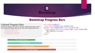 Bootstrap Progress Bars
Colored Progress Bars
Contextual classes are used to provide "meaning through colors".
The contextual classes that can be used with progress bars are:
•progress-bar-success
•progress-bar-info
•progress-bar-warning
•progress-bar-danger
<div class="progress">
<div class="progress-bar progress-bar-
success" role="progressbar" aria-valuenow="40"
aria-valuemin="0" aria-valuemax="100" style="width:40%">
40% Complete (success)
</div>
</div>
 
