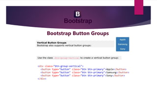Bootstrap Button Groups
Vertical Button Groups
Bootstrap also supports vertical button groups:
Use the class .btn-group-vertical to create a vertical button group:
<div class="btn-group-vertical">
<button type="button" class="btn btn-primary">Apple</button>
<button type="button" class="btn btn-primary">Samsung</button>
<button type="button" class="btn btn-primary">Sony</button>
</div>
 