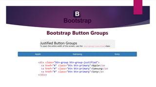 Bootstrap Button Groups
Justified Button Groups
To span the entire width of the screen, use the .btn-group-justified class:
<div class="btn-group btn-group-justified">
<a href="#" class="btn btn-primary">Apple</a>
<a href="#" class="btn btn-primary">Samsung</a>
<a href="#" class="btn btn-primary">Sony</a>
</div>
 