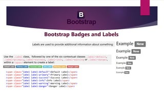 Bootstrap Badges and Labels
Labels are used to provide additional information about something:
Use the .label class, followed by one of the six contextual classes .label-default,
.label-primary,.label-success, .label-info, .label-warning or .label-danger,
within a <span> element to create a label:
<span class="label label-default">Default Label</span>
<span class="label label-primary">Primary Label</span>
<span class="label label-success">Success Label</span>
<span class="label label-info">Info Label</span>
<span class="label label-warning">Warning Label</span>
<span class="label label-danger">Danger Label</span>
 