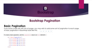 Bootstrap Pagination
Basic Pagination
If you have a web site with lots of pages, you may wish to add some sort of pagination to each page.
A basic pagination in Bootstrap looks like this:
To create a basic pagination, add the .pagination class to an <ul> element:
 