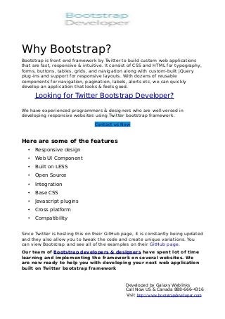 Why Bootstrap?
Bootstrap is front end framework by Twitter to build custom web applications
that are fast, responsive & intuitive. It consist of CSS and HTML for typography,
forms, buttons, tables, grids, and navigation along with custom-built jQuery
plug-ins and support for responsive layouts. With dozens of reusable
components for navigation, pagination, labels, alerts etc, we can quickly
develop an application that looks & feels good.

       Looking for Twitter Bootstrap Developer?

We have experienced programmers & designers who are well versed in
developing responsive websites using Twitter bootstrap framework.
                                 Contact us Now


Here are some of the features
   •   Responsive design
   •   Web UI Component
   •   Built on LESS
   •   Open Source
   •   Integration
   •   Base CSS
   •   Javascript plugins
   •   Cross platform
   •   Compatibility


Since Twitter is hosting this on their GitHub page, it is constantly being updated
and they also allow you to tweak the code and create unique variations. You
can view Bootstrap and see all of the examples on their GitHub page.
Our team of Bootstrap developers & designers have spent lot of time
learning and implementing the framework on several websites. We
are now ready to help you with developing your next web application
built on Twitter bootstrap framework


                                               Developed by Galaxy Weblinks
                                               Call Now US & Canada 888-666-4316
                                               Visit http://www.bootstrapdeveloper.com
 