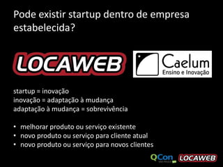 Pode existir startup dentro de empresa
estabelecida?




startup = inovação
inovação = adaptação à mudança
adaptação à mudança = sobrevivência

• melhorar produto ou serviço existente
• novo produto ou serviço para cliente atual
• novo produto ou serviço para novos clientes
 