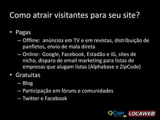 Como atrair visitantes para seu site?
• Pagas
  – Offline: anúncios em TV e em revistas, distribuição de
    panfletos, envio de mala direta
  – Online: Google, Facebook, Estadão e iG, sites de
    nicho, disparo de email marketing para listas de
    empresas que alugam listas (Alphabase e ZipCode)
• Gratuitas
  – Blog
  – Participação em fóruns e comunidades
  – Twitter e Facebook
 